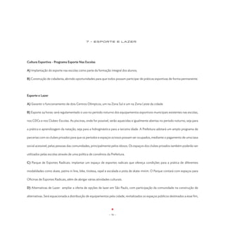 7 - Esporte E LAZER




Cultura Esportiva - Programa Esporte Nas Escolas

A) Implantação do esporte nas escolas como parte da formação integral dos alunos;

B) Construção de cidadania, abrindo oportunidades para que todos possam participar de práticas esportivas de forma permanente.




Esporte e Lazer

A) Garantir o funcionamento de dois Centros Olímpicos, um na Zona Sul e um na Zona Leste da cidade.

B) Esporte 24 horas: será regulamentado o uso no período noturno dos equipamentos esportivos municipais existentes nas escolas,

nos CDCs e nos Clubes-Escolas. As piscinas, onde for possível, serão aquecidas e igualmente abertas no período noturno, seja para

a prática e aprendizagem da natação, seja para a hidroginástica para a terceira idade. A Prefeitura adotará um amplo programa de

parcerias com os clubes privados para que os períodos e espaços ociosos possam ser ocupados, mediante o pagamento de uma taxa

social acessível, pelas pessoas das comunidades, principalmente pelos idosos. Os espaços dos clubes privados também poderão ser

utilizados pelas escolas através de uma política de convênios da Prefeitura.

C) Parque de Esportes Radicais: implantar um espaço de esportes radicais que ofereça condições para a prática de diferentes

modalidades como skate, patins in line, bike, tirolesa, rapel e escalada e pista de skate-mirim. O Parque contará com espaços para

Oficinas de Esportes Radicais, além de abrigar várias atividades culturais.

D) Alternativas de Lazer: ampliar a oferta de opções de lazer em São Paulo, com participação da comunidade na construção de

alternativas. Será equacionada a distribuição de equipamentos pela cidade, revitalizados os espaços públicos destinados a esse fim,




                                                                - 70 -
 