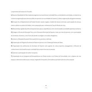 cumprimento do Estatuto do Torcedor;

L) Esporte e Qualidade de Vida: implantar programa municipal de lazer e atividade física, contemplando caminhadas, corridas de rua,

ciclismo e programação para a terceira idade, em parceria com as entidades do Sistema S, clubes e organizações não governamentais;

M) Criação de um Departamento de Futebol Amador visando resgatar o futebol de várzea e estimular a participação de crianças,

jovens e adultos na prática do futebol, como preparação para o ambiente da Copa do Mundo de 2014;

N) Descentralizar a gestão da política de esporte e lazer para as subprefeituras, como meio de ampliar as atividades esportivas nos bairros;

O) Integrar as Escolas de Educação Física com a Secretaria Municipal de Esporte e Lazer, por meio de parceria, com a participação

de monitores voluntários, como forma de atender os estágios curriculares obrigatórios;

P) Instituir a Olimpíada Estudantil Municipal de forma periódica e definida;

Q) Implantação do Programa Escolinha do Skate em parceria com a Federação Paulista de Skate;

R) Capacitação dos profissionais da Secretaria de Esporte como agentes da cultura esportiva, propagadores e difusores de

conhecimento e dos benefícios que a atividade física proporciona para as pessoas;

S) Estimular a participação da mulher no esporte;

T) Implantação de um programa de Brinquedotecas nos Clubes-escola e nos Clubes da Comunidade, com o objetivo de criar

espaços e alternativas lúdicas para crianças, resgatando brinquedos e brincadeiras que fazem parte da cultura popular.




                                                                   - 72 -
 