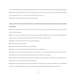 com baixa escolaridade que aliam às limitações da deficiência a baixa renda e a falta de oportunidades em políticas de saúde e educação;

G) Desenvolver o Programa BPC na Escola, com o objetivo de garantir o acesso e a permanência na escola de portadores de deficiência

na faixa etária de até 18 anos – nenhuma criança com deficiência fora da escola;

H) Qualificar a relação entre benefícios e serviços socioassistencia




Articular a Política de Assistencia Social de São Paulo com a Política Nacional pela efetivação do Sistema Único de Assistência

Social (SUAS)

A) Garantir a operação do Sistema Único de Assistência Social na cidade, vinculando a gestão municipal da política de assistência

social ao sistema federativo;

B) Expandir a presença do poder público nos territórios, ampliando a rede de CRAS e Centro de Assistência Social (CREAS) para

padrões de cobertura semelhantes aos das capitais brasileiras com melhores relações no setor;

C) Qualificar a relação entre benefícios e serviços socioassistenciais;

D) Construção de no mínimo 60 CRAS;

E) Garantir a existência de um CREAS em cada subprefeitura;

F) Reinstalar um centro especializado de atenção à população em situação de rua;

G) Implantar Centro-Dia de Referência para Pessoas com Deficiência como Unidade Referenciada ao CREAS, com foco na

prestação do Serviço de Proteção Social Especial para Pessoas com Deficiência e suas Famílias;

H) Descentralizar e democratizar a gestão e execução da assistência social, atribuindo-as aos territórios correspondentes nas 31

subprefeituras, com reconhecimento dos direitos dos usuários;

I) Implantar serviço de acolhimento institucional em residência inclusiva para jovens e adultos com deficiência, com a finalidade de

fomentar a construção progressiva da autonomia e o desenvolvimento de capacidades adaptativas para a vida diária;




                                                                 - 74 -
 