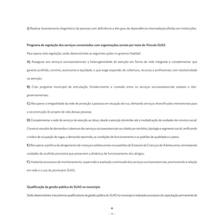 J) Realizar levantamento diagnóstico de pessoas com deficiência e alto grau de dependência internadas/acolhidas em instituições.




Programa de regulação dos serviços conveniados com organizações sociais por meio do Vínculo SUAS

Para operar esta regulação, serão desenvolvidas as seguintes ações no governo Haddad:

A) Assegurar aos serviços socioassistenciais a heterogeneidade de atenção em forma de rede integrada e complementar que

garanta acolhida, convívio, autonomia e equidade, o que exige expansão de cobertura, recursos e profissionais com resolutividade

na atenção;

B) Criar programa municipal de articulação, fortalecimento e conexão entre os serviços socioassistenciais estatais e não-

governamentais;

C) Recuperar a integralidade da rede de proteção a pessoas em situação de rua, ofertando serviços diversificados intersetoriais para

a reconstrução do projeto de vida dessas pessoas;

D) Complementar a rede de serviços de atenção ao idoso, desde a atenção domiciliar até a multiplicação de unidades de convívio social.

Construir estudos de demanda e cobertura dos serviços socioassistenciais na cidade por território, tipologia e segmento social, verificando

o índice de ocupação de vagas, a demanda reprimida, as condições de funcionamento e os padrões de qualidade e custeio;

E) Recuperar a política de abrigamento de crianças e adolescentes nos padrões do Estatuto da Criança e do Adolescente, reinstalando

unidades de acolhida provisória que preservem a dinâmica de funcionamento dos abrigos;

F) Implantar processos de monitoramento, supervisão e avaliação continuada dos serviços socioassistenciais, promovendo a relação

em rede e o uso do prontuário SUAS.




Qualificação da gestão pública do SUAS no município

Serão desenvolvidos mecanismos qualificadores da gestão pública do SUAS no município e realizados processos de capacitação permanente de




                                                                  - 75 -
 