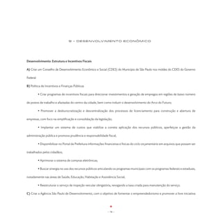 9 - DESENVOLVIMENTO EConômico




Desenvolvimento: Estrutura e Incentivos Fiscais

A) Criar um Conselho de Desenvolvimento Econômico e Social (CDES) do Município de São Paulo nos moldes do CDES do Governo

Federal.

B) Política de Incentivos e Finanças Públicas

	          • Criar programas de incentivos fiscais para direcionar investimentos e geração de empregos em regiões de baixo número

de postos de trabalho e afastadas do centro da cidade, bem como induzir o desenvolvimento do Arco do Futuro;

	          • Promover a desburocratização e descentralização dos processos de licenciamento para construção e abertura de

empresas, com foco na simplificação e consolidação da legislação;

	          • Implantar um sistema de custos que viabilize a correta aplicação dos recursos públicos, aperfeiçoe a gestão da

administração pública e promova prudência e responsabilidade fiscal;

	          • Disponibilizar no Portal da Prefeitura informações financeiras e físicas do ciclo orçamentário em arquivos que possam ser

trabalhados pelos cidadãos;

	          • Aprimorar o sistema de compras eletrônicas;

	          • Buscar sinergia no uso dos recursos públicos articulando os programas municipais com os programas federais e estaduais,

notadamente nas áreas de Saúde, Educação, Habitação e Assistência Social;

	          • Reestruturar o serviço de inspeção veicular obrigatória, revogando a taxa criada para manutenção do serviço.

C) Criar a Agência São Paulo de Desenvolvimento, com o objetivo de fomentar o empreendedorismo e promover a livre iniciativa




                                                                 - 78 -
 