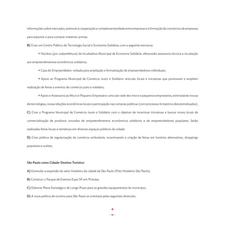informações sobre mercados, estímulo à cooperação e complementaridade entre empresas e à formação de consórcios de empresas

para exportar e para comprar matérias-primas.

B) Criar um Centro Público de Tecnologia Social e Economia Solidária, com a seguinte estrutura:

	        • Núcleos (por subprefeitura) da Incubadora Municipal de Economia Solidária: oferecerão assessoria técnica e incubação

aos empreendimentos econômicos solidários;

	        • Casa do Empreendedor: voltada para ampliação e formalização de empreendedores individuais;

	        • Apoio ao Programa Municipal de Comércio Justo e Solidário: articular locais e iniciativas que promovam e ampliem

realização de feiras e eventos de comércio justo e solidário;

	        • Apoio e Assessoria ao Micro e Pequeno Empresário: articular rede dos micro e pequenos empresários, estimulando trocas

de tecnologias, novas relações econômicas locais e participação nas compras públicas (com processos licitatórios descentralizados).

C) Criar o Programa Municipal de Comércio Justo e Solidário com o objetivo de incentivar iniciativas e buscar novos locais de

comercialização de produtos oriundos de empreendimentos econômicos solidários e de empreendedores populares. Serão

realizadas feiras locais e temáticas em diversos espaços públicos da cidade.

D) Criar política de regularização do comércio ambulante, incentivando a criação de feiras em horários alternativos, shoppings

populares e outlets.




São Paulo como Cidade-Destino Turístico

A) Estimular a expansão do setor hoteleiro da cidade de São Paulo (Polo Hoteleiro São Paulo);

B) Construir o Parque de Eventos Expo SP, em Pirituba;

C) Elaborar Plano Estratégico de Longo Prazo para os grandes equipamentos do município;

D) A nova política de turismo para São Paulo se orientará pelas seguintes diretrizes:




                                                                - 80 -
 