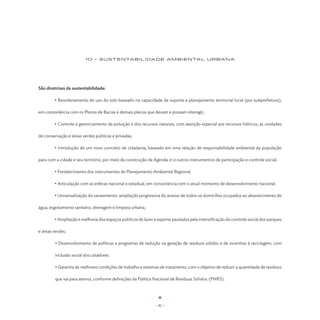 10 - SUSTENTABILIDADE AMBIENTAL URBANA




São diretrizes da sustentabilidade:

	       • Reordenamento do uso do solo baseado na capacidade de suporte e planejamento territorial local (por subprefeitura),

em consonância com os Planos de Bacias e demais planos que devam e possam interagir;

	       • Controle e gerenciamento da poluição e dos recursos naturais, com atenção especial aos recursos hídricos, às unidades

de conservação e áreas verdes públicas e privadas;

	       • Introdução de um novo conceito de cidadania, baseado em uma relação de responsabilidade ambiental da população

para com a cidade e seu território, por meio da construção da Agenda 21 e outros instrumentos de participação e controle social;

	       • Fortalecimento dos instrumentos de Planejamento Ambiental Regional;

	       • Articulação com as esferas nacional e estadual, em consonância com o atual momento de desenvolvimento nacional.

	       • Universalização do saneamento: ampliação progressiva do acesso de todos os domicílios ocupados ao abastecimento de

água, esgotamento sanitário, drenagem e limpeza urbana;

	       • Ampliação e melhoria dos espaços públicos de lazer e esporte pautados pela intensificação do controle social dos parques

e áreas verdes;

         • Desenvolvimento de políticas e programas de redução na geração de resíduos sólidos e de incentivo à reciclagem, com

         inclusão social dos catadores.

         • Garantia de melhores condições de trabalho e sistemas de tratamento, com o objetivo de reduzir a quantidade de resíduos

         que vai para aterros, conforme definições da Política Nacional de Resíduos Sólidos (PNRS).




                                                              - 82 -
 
