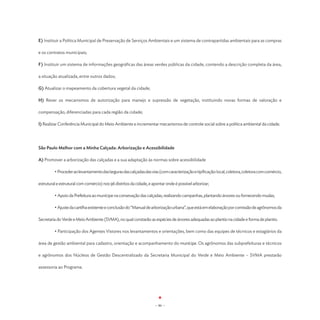 E) Instituir a Política Municipal de Preservação de Serviços Ambientais e um sistema de contrapartidas ambientais para as compras

e os contratos municipais;

F) Instituir um sistema de informações geográficas das áreas verdes públicas da cidade, contendo a descrição completa da área,

a situação atualizada, entre outros dados;

G) Atualizar o mapeamento da cobertura vegetal da cidade;

H) Rever os mecanismos de autorização para manejo e supressão de vegetação, instituindo novas formas de valoração e

compensação, diferenciadas para cada região da cidade;

I) Realizar Conferência Municipal do Meio Ambiente e incrementar mecanismos de controle social sobre a política ambiental da cidade.




São Paulo Melhor com a Minha Calçada: Arborização e Acessibilidade

A) Promover a arborização das calçadas e a sua adaptação às normas sobre acessibilidade

	        • Proceder ao levantamento das larguras das calçadas das vias (com caracterização e tipificação: local, coletora, coletora com comércio,

estrutural e estrutural com comércio) nos 96 distritos da cidade, e apontar onde é possível arborizar;

	        • Apoio da Prefeitura ao munícipe na consevação das calçadas, realizando campanhas, plantando árvores ou fornecendo mudas;

	        • Ajuste da cartilha existente e conclusão do “Manual de arborização urbana”, que está em elaboração por comissão de agrônomos da

Secretaria do Verde e Meio Ambiente (SVMA), no qual constarão as espécies de árvores adequadas ao plantio na cidade e forma de plantio.

	        • Participação dos Agentes Vistores nos levantamentos e orientações, bem como das equipes de técnicos e estagiários da

área de gestão ambiental para cadastro, orientação e acompanhamento do munícipe. Os agrônomos das subprefeituras e técnicos

e agrônomos dos Núcleos de Gestão Descentralizado da Secretaria Municipal do Verde e Meio Ambiente – SVMA prestarão

assessoria ao Programa.




                                                                     - 86 -
 