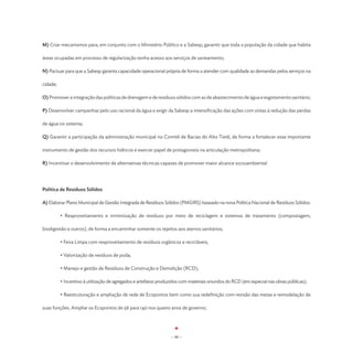 M) Criar mecanismos para, em conjunto com o Ministério Público e a Sabesp, garantir que toda a população da cidade que habita

áreas ocupadas em processo de regularização tenha acesso aos serviços de saneamento;

N) Pactuar para que a Sabesp garanta capacidade operacional própria de forma a atender com qualidade as demandas pelos serviços na

cidade;

O) Promover a integração das políticas de drenagem e de resíduos sólidos com as de abastecimento de água e esgotamento sanitário;

P) Desenvolver campanhas pelo uso racional da água e exigir da Sabesp a intensificação das ações com vistas à redução das perdas

de água no sistema;

Q) Garantir a participação da administração municipal no Comitê de Bacias do Alto Tietê, de forma a fortalecer esse importante

instrumento de gestão dos recursos hídricos e exercer papel de protagonista na articulação metropolitana;

R) Incentivar o desenvolvimento de alternativas técnicas capazes de promover maior alcance socioambiental.




Política de Resíduos Sólidos

A) Elaborar Plano Municipal de Gestão Integrada de Resíduos Sólidos (PMGIRS) baseado na nova Política Nacional de Resíduos Sólidos:

	         • Reaproveitamento e minimização de resíduos por meio de reciclagem e sistemas de tratamento (compostagem,

biodigestão e outros), de forma a encaminhar somente os rejeitos aos aterros sanitários;

	         • Feira Limpa com reaproveitamento de resíduos orgânicos e recicláveis;

	         • Valorização de resíduos de poda;

	         • Manejo e gestão de Resíduos de Construção e Demolição (RCD);

	         • Incentivo à utilização de agregados e artefatos produzidos com materiais oriundos do RCD (em especial nas obras públicas);

	         • Reestruturação e ampliação de rede de Ecopontos bem como sua redefinição com revisão das metas e remodelação de

suas funções. Ampliar os Ecopontos de 56 para 140 nos quatro anos de governo;




                                                                 - 88 -
 
