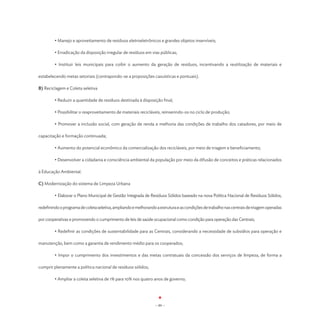 • Manejo e aproveitamento de resíduos eletroeletrônicos e grandes objetos inservíveis;

	        • Erradicação da disposição irregular de resíduos em vias públicas;

	        • Instituir leis municipais para coibir o aumento da geração de resíduos, incentivando a reutilização de materiais e

estabelecendo metas setoriais (contrapondo-se a proposições casuísticas e pontuais).

B) Reciclagem e Coleta seletiva

	        • Reduzir a quantidade de resíduos destinada à disposição final;

	        • Possibilitar o reaproveitamento de materiais recicláveis, reinserindo-os no ciclo de produção;

	        • Promover a inclusão social, com geração de renda e melhoria das condições de trabalho dos catadores, por meio de

capacitação e formação continuada;

	        • Aumento do potencial econômico da comercialização dos recicláveis, por meio de triagem e beneficiamento;

	        • Desenvolver a cidadania e consciência ambiental da população por meio da difusão de conceitos e práticas relacionados

à Educação Ambiental.

C) Modernização do sistema de Limpeza Urbana

	        • Elaborar o Plano Municipal de Gestão Integrada de Resíduos Sólidos baseado na nova Política Nacional de Resíduos Sólidos,

redefinindo o programa de coleta seletiva, ampliando e melhorando a estrutura e as condições de trabalho nas centrais de triagem operadas

por cooperativas e promovendo o cumprimento de leis de saúde ocupacional como condição para operação das Centrais;

	        • Redefinir as condições de sustentabilidade para as Centrais, considerando a necessidade de subsídios para operação e

manutenção, bem como a garantia de rendimento médio para os cooperados;

	        • Impor o cumprimento dos investimentos e das metas contratuais da concessão dos serviços de limpeza, de forma a

cumprir plenamente a política nacional de resíduos sólidos;

	        • Ampliar a coleta seletiva de 1% para 10% nos quatro anos de governo;




                                                                 - 89 -
 