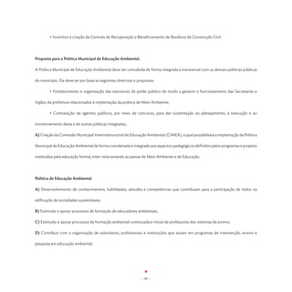• Incentivo à criação de Centrais de Recuperação e Beneficiamento de Resíduos de Construção Civil.




Proposta para a Política Municipal de Educação Ambiental.

A Política Municipal de Educação Ambiental deve ser concebida de forma integrada e transversal com as demais políticas públicas

do município. Ela deve ter por base as seguintes diretrizes e propostas:

	       • Fortalecimento e organização das estruturas do poder público de modo a garantir o funcionamento das Secretarias e

órgãos da prefeitura relacionados à implantação da política de Meio Ambiente;

	       • Contratação de agentes públicos, por meio de concurso, para dar sustentação ao planejamento, à execução e ao

monitoramento desta e de outras políticas integradas;

A) Criação da Comissão Municipal Interinstitucional de Educação Ambiental (CIMEA), a qual possibilitará a implantação da Política

Municipal de Educação Ambiental de forma coordenada e integrada aos aspectos pedagógicos definidos pelos programas e projetos

instituídos pela educação formal, inter-relacionando as pastas de Meio Ambiente e de Educação.




Política de Educação Ambiental

A) Desenvolvimento de conhecimentos, habilidades, atitudes e competências que contribuam para a participação de todos na

edificação de sociedades sustentáveis;

B) Estimular e apoiar processos de formação de educadores ambientais;

C) Estimular e apoiar processos de formação ambiental continuada e inicial de professores dos sistemas de ensino;

D) Contribuir com a organização de voluntários, profissionais e instituições que atuam em programas de intervenção, ensino e

pesquisa em educação ambiental;




                                                                - 90 -
 