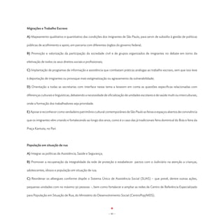 Migrações e Trabalho Escravo

A) Mapeamento qualitativo e quantitativo das condições dos imigrantes de São Paulo, para servir de subsídio à gestão de políticas

públicas de acolhimento e apoio, em parceria com diferentes órgãos do governo federal;

B) Promoção e valorização da participação da sociedade civil e de grupos organizados de imigrantes no debate em torno da

efetivação de todos os seus direitos sociais e profissionais;

C) Implantação de programas de informação e assistência que combatam práticas análogas ao trabalho escravo, sem que isso leve

à deportação de imigrantes ou provoque mais estigmatização ou agravamento da vulnerabilidade;

D) Orientação a todas as secretarias com interface nesse tema a levarem em conta as questões específicas relacionadas com

diferenças culturais e linguísticas, debatendo a necessidade de oficialização de unidades escolares e de saúde multi ou interculturais,

onde a formação dos trabalhadores seja prioridade.

E) Apoiar e reconhecer como verdadeiro patrimônio cultural contemporâneo de São Paulo as feiras e espaços abertos de convivência

que os imigrantes vêm criando e fortalecendo ao longo dos anos, como é o caso das já tradicionais feira dominical do Brás e feira da

Praça Kantuta, no Pari.




População em situação de rua

A) Integrar as políticas de Assistência, Saúde e Segurança;

B) Promover a recuperação da integralidade da rede de proteção e estabelecer pactos com o Judiciário na atenção a crianças,

adolescentes, idosos e população em situação de rua;

C) Reordenar os albergues conforme dispõe o Sistema Único de Assistência Social (SUAS) – que prevê, dentre outras ações,

pequenas unidades com no máximo 50 pessoas –, bem como fortalecer e ampliar as redes de Centro de Referência Especializado

para População em Situação de Rua, do Ministério do Desenvolvimento Social (CentroPop/MDS).




                                                                - 95 -
 