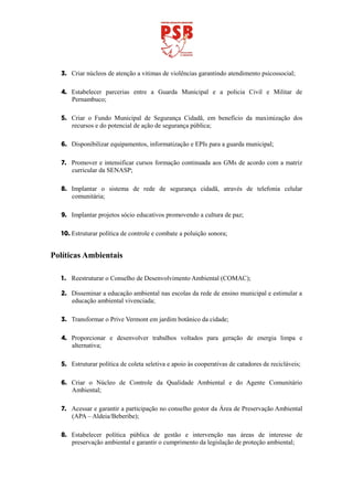 3. Criar núcleos de atenção a vitimas de violências garantindo atendimento psicossocial;

  4. Estabelecer parcerias entre a Guarda Municipal e a policia Civil e Militar de
     Pernambuco;

  5. Criar o Fundo Municipal de Segurança Cidadã, em benefício da maximização dos
     recursos e do potencial de ação de segurança pública;

  6. Disponibilizar equipamentos, informatização e EPIs para a guarda municipal;

  7. Promover e intensificar cursos formação continuada aos GMs de acordo com a matriz
     curricular da SENASP;

  8. Implantar o sistema de rede de segurança cidadã, através de telefonia celular
     comunitária;

  9. Implantar projetos sócio educativos promovendo a cultura de paz;

  10. Estruturar política de controle e combate a poluição sonora;


Políticas Ambientais

  1. Reestruturar o Conselho de Desenvolvimento Ambiental (COMAC);

  2. Disseminar a educação ambiental nas escolas da rede de ensino municipal e estimular a
     educação ambiental vivenciada;

  3. Transformar o Prive Vermont em jardim botânico da cidade;

  4. Proporcionar e desenvolver trabalhos voltados para geração de energia limpa e
     alternativa;

  5. Estruturar política de coleta seletiva e apoio às cooperativas de catadores de recicláveis;

  6. Criar o Núcleo de Controle da Qualidade Ambiental e do Agente Comunitário
     Ambiental;

  7. Acessar e garantir a participação no conselho gestor da Área de Preservação Ambiental
     (APA – Aldeia/Beberibe);

  8. Estabelecer política pública de gestão e intervenção nas áreas de interesse de
     preservação ambiental e garantir o cumprimento da legislação de proteção ambiental;
 