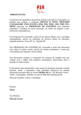 APRESENTAÇÃO

Conscientes da importância da próxima eleição municipal de Camaragibe, os
partidos que compõe a coligação FRENTE O POVO MUDANDO
CAMARAGIBE COM JUSTIÇA (PSB, PSD, PSDC, PDT, PRP, PTC,
PRTB) apresenta um PROGRAMA DE GOVERNO com propostas
adequadas à realidade do nosso município, no intuito de resgatar a auto-
estima dos camaragibenses.


Este Programa foi construído a partir de um intenso debate com a sociedade
camaragibense, através da realização de diversos fóruns de discussão,
podendo destacar a “Casa 40” e a “Agenda 40”.


Este PROGRAMA DE GOVERNO foi, construído a partir das discussões
com todos os setores sociais, através do contato permanente e escuta das
comunidades que integram a nossa cidade.


Este documento expressa o sentimento de centenas de cidadãos (ãs) que
sonham com a cidade mais saudável, participativa, democrática, ética e
pautada na cultura de paz.


O documento aqui apresentado é uma síntese do programa entregue a justiça
eleitoral, sendo o documento mais detalhado disponível na internet
(facebook.com/meira 40)e no comitê MEIRA 40 (Av. Dr. Belmino Corrêa –
Timbí - Camaragibe). Também, na sede do PSB, Rua Flamboyant 08,
Praça da Coimbral- Centro- Camaragibe.



Prefeito
Meira


Vice-Prefeito
Marcelo Corrêa
 