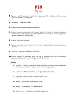 3. Garantir a gestão democrática e participativa (participação da sociedade nas Conferencias,
   plenárias, seminários e congressos);


4. Garantir o PCC do MAGISTERIO;


5. Criar um centro profissional para jovens e adultos;


6. Construir um centro de excelência da educação infantil, com centro de educação integral de
    formação um em cada Regional, Qualificação Profissional (Capacitar os jovens e a população
    para serem absorvidos no município);


7. Construir creches nas regionais;


8. Assumir, paulatinamente, as turmas do 6º ao 9º ano, em articulação com a rede estadual de
   educação;


9. Consolidar o Programa de Saúde do Escolar (PSE);


10. Garantir merenda de qualidade tendo por base a avaliação nutricional dos escolares,
    proporcionando, quando necessário à suplementação de nutrientes.


   Saúde
       1. Fortalecer o Conselho Municipal de Saúde para exercer plenamente o papel de controle
          social, garantindo sua independência, estrutura física e orçamentária;


       2. Ampliar para 100% o atendimento das equipes de Saúde da Família;


       3. Expandir as equipes de saúde bucal para todas as ESFs;


       4. Garantir o piso nacional dos Agentes de Saúde;


       5. Garantir a implantação da UPA de Camaragibe;


       6. Garantir exame e procedimentos de média complexidade;
 