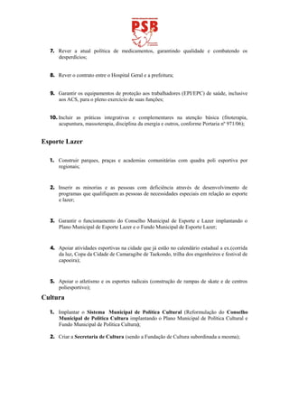 7. Rever a atual política de medicamentos, garantindo qualidade e combatendo os
     desperdícios;


  8. Rever o contrato entre o Hospital Geral e a prefeitura;


  9. Garantir os equipamentos de proteção aos trabalhadores (EPI/EPC) de saúde, inclusive
     aos ACS, para o pleno exercício de suas funções;


  10. Incluir as práticas integrativas e complementares na atenção básica (fitoterapia,
      acupuntura, massoterapia, disciplina da energia e outros, conforme Portaria nº 971/06);


Esporte Lazer

  1. Construir parques, praças e academias comunitárias com quadra poli esportiva por
     regionais;


  2. Inserir as minorias e as pessoas com deficiência através de desenvolvimento de
     programas que qualifiquem as pessoas de necessidades especiais em relação ao esporte
     e lazer;


  3. Garantir o funcionamento do Conselho Municipal de Esporte e Lazer implantando o
     Plano Municipal de Esporte Lazer e o Fundo Municipal de Esporte Lazer;


  4. Apoiar atividades esportivas na cidade que já estão no calendário estadual a ex.(corrida
     da luz, Copa da Cidade de Camaragibe de Taekondo, trilha dos engenheiros e festival de
     capoeira);


  5. Apoiar o atletismo e os esportes radicais (construção de rampas de skate e de centros
     poliesportivo);
Cultura

  1. Implantar o Sistema Municipal de Política Cultural (Reformulação do Conselho
     Municipal de Política Cultura implantando o Plano Municipal de Política Cultural e
     Fundo Municipal de Política Cultura);

  2. Criar a Secretaria de Cultura (sendo a Fundação de Cultura subordinada a mesma);
 