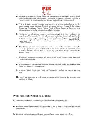3. Implantar o Cadastro Cultural Municipal mapeando toda produção artística local
       mobilizando os diversos segmentos para reformular o Conselho Municipal de Política
       Cultural, através de um diagnóstico preciso para implantação do agente cultural;

    4. Criar e fortalecer eventos culturais para promover o turismo realizando festivais de
       teatro, música, dança literatura, feiras de artesanato (eventos: Festival da Juventude,
       Semana da Consciência Negra, Festival Nação Cultural, Rodas de Capoeira, etc.)
       interagindo com as escolas municipais, estaduais e privadas;

    5. Fortalecer o mercado cultural buscando a profissionalização de artistas e produtores em
       parceria com Universidades Federais e Estaduais e estabelecer formalização jurídica de
       grupos e estabelecendo parcerias com a Secretaria de Projetos Especiais na captação de
       recursos de projetos independentes do orçamento do município (ex: FEQUAJUCA,
       FACC, ACL, etc.);

    6. Reconhecer e valorizar todo o patrimônio artístico material e imaterial por meio de
       ações que garantam a auto sustentabilidade de nossos artistas e reafirmem nossa
       identidade cultural e artística (Vila da Fábrica, Tapeçaria Timbí, Estação Ferroviária de
       Alberto Maia);

    7. Incentivar a cultura gospel através das bandas e dos grupos teatrais e criar o Festival
       Gospel de Camaragibe;

    8. Resgatar os ciclos Carnavalesco, Junino e Natalino inserindo cursos palestras e debates
       com o movimento de cultura popular;

    9. Resgatar a Banda Musical da Cidade de Camaragibe e realizar nas escolas concerto
       aula;

    10. Inserir os programas e projetos do artesanato como imagem dos equipamentos
       turísticos da cidade;




Promoção Social e Assistência a Família

1. Ampliar a cobertura do Sistema Único da Assistência Social do Municipio;


2. Garantir o pleno funcionamento dos conselhos setoriais inclusive o conselho de orçamento
   participativo;


3. Garantir a implantação das políticas sociais por gênero, etnia e grupos específicos;
 