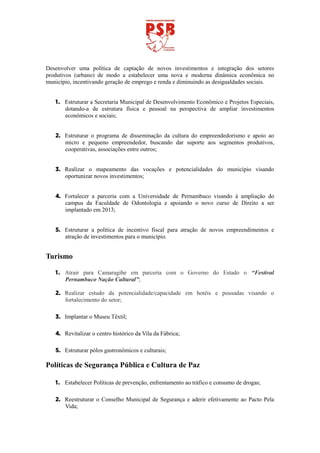 Desenvolver uma política de captação de novos investimentos e integração dos setores
produtivos (urbano) de modo a estabelecer uma nova e moderna dinâmica econômica no
município, incentivando geração de emprego e renda e diminuindo as desigualdades sociais.


   1. Estruturar a Secretaria Municipal de Desenvolvimento Econômico e Projetos Especiais,
      dotando-a de estrutura física e pessoal na perspectiva de ampliar investimentos
      econômicos e sociais;


   2. Estruturar o programa de disseminação da cultura do empreendedorismo e apoio ao
      micro e pequeno empreendedor, buscando dar suporte aos segmentos produtivos,
      cooperativas, associações entre outros;


   3. Realizar o mapeamento das vocações e potencialidades do município visando
      oportunizar novos investimentos;


   4. Fortalecer a parceria com a Universidade de Pernambuco visando à ampliação do
      campus da Faculdade de Odontologia e apoiando o novo curso de Direito a ser
      implantado em 2013;


   5. Estruturar a política de incentivo fiscal para atração de novos empreendimentos e
      atração de investimentos para o município.


Turismo

   1. Atrair para Camaragibe em parceria com o Governo do Estado o “Festival
      Pernambuco Nação Cultural”;

   2. Realizar estudo da potencialidade/capacidade em hotéis e pousadas visando o
      fortalecimento do setor;

   3. Implantar o Museu Têxtil;

   4. Revitalizar o centro histórico da Vila da Fábrica;

   5. Estruturar pólos gastronômicos e culturais;

Políticas de Segurança Pública e Cultura de Paz

   1. Estabelecer Políticas de prevenção, enfrentamento ao tráfico e consumo de drogas;

   2. Reestruturar o Conselho Municipal de Segurança e aderir efetivamente ao Pacto Pela
      Vida;
 