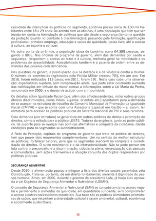 cessidade de intensificar as políticas do segmento. Londrina possui cerca de 130 mil ha-
bitantes entre 16 e 29 anos. De acordo com as oficinas, é uma população que tem que ser
levada em conta na formulação de políticas que vão desde a segurança (tanto na questão
da proteção quanto no combate à discriminação); passando pela formação, qualificação
profissional, primeiro emprego, educação e saúde de qualidade, passe-livre; até o acesso
à cultura, ao esporte e ao lazer.
Na outra ponta da pirâmide, a população idosa de Londrina soma 64.388 pessoas, se-
gundo o IBGE. Nas oficinas de programa de governo, além das demandas por saúde e
segurança, despontam o acesso ao lazer e à cultura, melhoria geral na mobilidade e os
problemas de acessibilidade. Acessibilidade também é a palavra de ordem entre as de-
mandas das pessoas com deficiência.
Nas questões de gênero, a preocupação que se destaca é a da violência contra a mulher.
O número de ocorrências registradas pela Polícia Militar cresceu 70% em um ano. Em
2010, foram noticiados 113 casos; em 2011, foram 191. Neste caso cabe uma observa-
ção: especialistas supõem, sem comprovação ainda, que pode estar ocorrendo aumento
das notificações em virtude do maior acesso a informações sobre a Lei Maria da Penha,
sancionada em 2006, e o desejo de acabar com a impunidade.
Os debates sobre Igualdade Racial (que, além dos afrodescendentes, inclui outros grupos
étnicos discriminados, como índios, ciganos, orientais etc.) apontaram para a demanda
de se avançar na estrutura de trabalho do Conselho Municipal de Promoção da Igualdade
Racial (CMPIR) – que já conta com uma Assessoria Especial em Gestão – e, assim, ter
estrutura para acessar as políticas públicas do Sistema Nacional de PIR e seus recursos.
Essa demanda (por estrutura) se generaliza em outras políticas de defesa e promoção de
direitos, como a voltada para o público LGBTS. Trata-se da exigência, junto ao poder públi-
co, de suporte para se avançar nas políticas afirmativas e conquista da cidadania, dando
condições para os segmentos se autonomizarem.
A Rede de Proteção, capítulo do programa de governo que trata da política de direitos,
tem que prever dois movimentos complementares. Um no sentido de melhor estruturar
as políticas, fortalecer setores, para que os segmentos avancem na conquista e consoli-
dação de direitos. O outro movimento é o da intersetorialidade. Não se pode pensar em
luta contra o preconceito e a discriminação, cidadania plena, emancipação das pessoas
e comunidades, sem ações transversais e atuação conjunta dos órgãos responsáveis por
políticas públicas.


SEGURANÇA ALIMENTAR
Desde 2010, a alimentação passou a integrar a lista dos direitos sociais garantidos pela
Constituição. Trata-se, portanto, de um direito fundamental, inerente à dignidade da pes-
soa humana. Antes, em 2006, durante o governo do presidente Lula, já havia sido aprova-
da a Lei Orgânica de Segurança Alimentar e Nutricional (LOSAN).
O conceito de Segurança Alimentar e Nutricional (SAN) se consubstancia no acesso regu-
lar e permanente a alimentos de qualidade, em quantidade suficiente, sem comprometer
o acesso a outras necessidades essenciais. Sua base são as práticas alimentares promoto-
ras de saúde, que respeitem a diversidade cultural e sejam ambiental, cultural, econômica
e socialmente sustentáveis.


                                            10
 