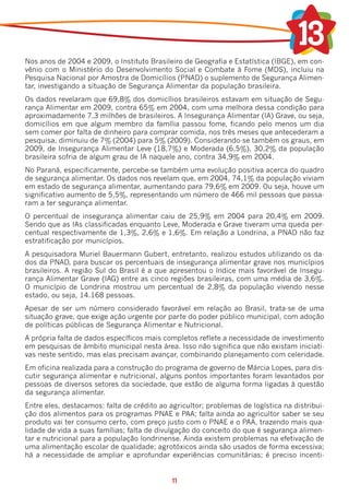 Nos anos de 2004 e 2009, o Instituto Brasileiro de Geografia e Estatística (IBGE), em con-
vênio com o Ministério do Desenvolvimento Social e Combate à Fome (MDS), incluiu na
Pesquisa Nacional por Amostra de Domicílios (PNAD) o suplemento de Segurança Alimen-
tar, investigando a situação de Segurança Alimentar da população brasileira.
Os dados revelaram que 69,8% dos domicílios brasileiros estavam em situação de Segu-
rança Alimentar em 2009, contra 65% em 2004, com uma melhora dessa condição para
aproximadamente 7,3 milhões de brasileiros. A Insegurança Alimentar (IA) Grave, ou seja,
domicílios em que algum membro da família passou fome, ficando pelo menos um dia
sem comer por falta de dinheiro para comprar comida, nos três meses que antecederam a
pesquisa, diminuiu de 7% (2004) para 5% (2009). Considerando-se também os graus, em
2009, de Insegurança Alimentar Leve (18,7%) e Moderada (6,5%), 30,2% da população
brasileira sofria de algum grau de IA naquele ano, contra 34,9% em 2004.
No Paraná, especificamente, percebe-se também uma evolução positiva acerca do quadro
de segurança alimentar. Os dados nos revelam que, em 2004, 74,1% da população viviam
em estado de segurança alimentar, aumentando para 79,6% em 2009. Ou seja, houve um
significativo aumento de 5,5%, representando um número de 466 mil pessoas que passa-
ram a ter segurança alimentar.
O percentual de insegurança alimentar caiu de 25,9% em 2004 para 20,4% em 2009.
Sendo que as IAs classificadas enquanto Leve, Moderada e Grave tiveram uma queda per-
centual respectivamente de 1,3%, 2,6% e 1,6%. Em relação a Londrina, a PNAD não faz
estratificação por municípios.
A pesquisadora Muriel Bauermann Gubert, entretanto, realizou estudos utilizando os da-
dos da PNAD, para buscar os percentuais de insegurança alimentar grave nos municípios
brasileiros. A região Sul do Brasil é a que apresentou o índice mais favorável de Insegu-
rança Alimentar Grave (IAG) entre as cinco regiões brasileiras, com uma média de 3,6%.
O município de Londrina mostrou um percentual de 2,8% da população vivendo nesse
estado, ou seja, 14.168 pessoas.
Apesar de ser um número considerado favorável em relação ao Brasil, trata-se de uma
situação grave, que exige ação urgente por parte do poder público municipal, com adoção
de políticas públicas de Segurança Alimentar e Nutricional.
A própria falta de dados específicos mais completos reflete a necessidade de investimento
em pesquisas de âmbito municipal nesta área. Isso não significa que não existam iniciati-
vas neste sentido, mas elas precisam avançar, combinando planejamento com celeridade.
Em oficina realizada para a construção do programa de governo de Márcia Lopes, para dis-
cutir segurança alimentar e nutricional, alguns pontos importantes foram levantados por
pessoas de diversos setores da sociedade, que estão de alguma forma ligadas à questão
da segurança alimentar.
Entre eles, destacamos: falta de crédito ao agricultor; problemas de logística na distribui-
ção dos alimentos para os programas PNAE e PAA; falta ainda ao agricultor saber se seu
produto vai ter consumo certo, com preço justo com o PNAE e o PAA, trazendo mais qua-
lidade de vida a suas famílias; falta de divulgação do conceito do que é segurança alimen-
tar e nutricional para a população londrinense. Ainda existem problemas na efetivação de
uma alimentação escolar de qualidade; agrotóxicos ainda são usados de forma excessiva;
há a necessidade de ampliar e aprofundar experiências comunitárias; é preciso incenti-


                                             11
 