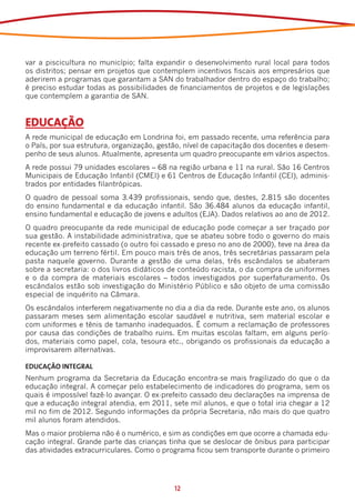 var a piscicultura no município; falta expandir o desenvolvimento rural local para todos
os distritos; pensar em projetos que contemplem incentivos fiscais aos empresários que
aderirem a programas que garantam a SAN do trabalhador dentro do espaço do trabalho;
é preciso estudar todas as possibilidades de financiamentos de projetos e de legislações
que contemplem a garantia de SAN.


EDUCAÇÃO
A rede municipal de educação em Londrina foi, em passado recente, uma referência para
o País, por sua estrutura, organização, gestão, nível de capacitação dos docentes e desem-
penho de seus alunos. Atualmente, apresenta um quadro preocupante em vários aspectos.
A rede possui 79 unidades escolares – 68 na região urbana e 11 na rural. São 16 Centros
Municipais de Educação Infantil (CMEI) e 61 Centros de Educação Infantil (CEI), adminis-
trados por entidades filantrópicas.
O quadro de pessoal soma 3.439 profissionais, sendo que, destes, 2.815 são docentes
do ensino fundamental e da educação infantil. São 36.484 alunos da educação infantil,
ensino fundamental e educação de jovens e adultos (EJA). Dados relativos ao ano de 2012.
O quadro preocupante da rede municipal de educação pode começar a ser traçado por
sua gestão. A instabilidade administrativa, que se abateu sobre todo o governo do mais
recente ex-prefeito cassado (o outro foi cassado e preso no ano de 2000), teve na área da
educação um terreno fértil. Em pouco mais três de anos, três secretárias passaram pela
pasta naquele governo. Durante a gestão de uma delas, três escândalos se abateram
sobre a secretaria: o dos livros didáticos de conteúdo racista, o da compra de uniformes
e o da compra de materiais escolares – todos investigados por superfaturamento. Os
escândalos estão sob investigação do Ministério Público e são objeto de uma comissão
especial de inquérito na Câmara.
Os escândalos interferem negativamente no dia a dia da rede. Durante este ano, os alunos
passaram meses sem alimentação escolar saudável e nutritiva, sem material escolar e
com uniformes e tênis de tamanho inadequados. É comum a reclamação de professores
por causa das condições de trabalho ruins. Em muitas escolas faltam, em alguns perío-
dos, materiais como papel, cola, tesoura etc., obrigando os profissionais da educação a
improvisarem alternativas.

EDUCAÇÃO INTEGRAL
Nenhum programa da Secretaria da Educação encontra-se mais fragilizado do que o da
educação integral. A começar pelo estabelecimento de indicadores do programa, sem os
quais é impossível fazê-lo avançar. O ex-prefeito cassado deu declarações na imprensa de
que a educação integral atendia, em 2011, sete mil alunos, e que o total iria chegar a 12
mil no fim de 2012. Segundo informações da própria Secretaria, não mais do que quatro
mil alunos foram atendidos.
Mas o maior problema não é o numérico, e sim as condições em que ocorre a chamada edu-
cação integral. Grande parte das crianças tinha que se deslocar de ônibus para participar
das atividades extracurriculares. Como o programa ficou sem transporte durante o primeiro




                                            12
 