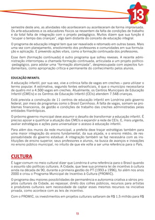 semestre deste ano, as atividades não aconteceram ou aconteceram de forma improvisada.
Os arte-educadores e os educadores físicos se ressentem da falta de condições de trabalho
e da total falta de integração com o projeto pedagógico. Muitos dizem que sua função é
“ocupar o tempo das crianças”, algo bem distante do conceito de educação integral.
O programa de educação integral tem que ser reavaliado e retomado em outras bases. Mais
uma vez com planejamento, envolvimento dos professores e comunidades em sua formula-
ção e aplicação. E prevendo ações vitais, como a formação continuada dos professores.
Esse item (formação continuada) é outro programa que sofreu reveses. A recente admi-
nistração interrompeu a chamada formação continuada, articulada a um projeto político-
-pedagógico, para adotar uma “formação atomizada”, despreocupada com aspectos fun-
damentais, como apropriação crítica e permanente do conhecimento pelos alunos.


EDUCAÇÃO INFANTIL
A educação infantil, por sua vez, vive a crônica falta de vagas em creches – para utilizar o
termo popular. A estimativa, segundo fontes extraoficiais, é que o município necessitaria
de quatro mil a 4.500 vagas em creches. Atualmente, os Centros Municipais de Educação
Infantil (CMEIs) e os Centros de Educação Infantil (CEIs) atendem 7.548 crianças.
Está prevista a construção de 11 centros de educação infantil em Londrina pelo governo
federal, por meio de programas como o Brasil Carinhoso. À falta de vagas, somam-se pro-
blemas financeiros, de gestão e condições de trabalho das creches administradas pelas
entidades filantrópicas.
O próximo governo municipal deve assumir o desafio de transformar a educação infantil. É
preciso apoiar e qualificar a atuação das CMEIs e expandir a rede de CEIs. E, mais urgente,
avaliar estratégias e ações para universalizar o acesso à educação infantil.
Para além dos muros da rede municipal, a prefeita deve traçar estratégias também para
uma maior integração do ensino fundamental, da sua alçada, e o ensino médio, de res-
ponsabilidade do governo estadual. A integração também se faz necessária com as ins-
tituições de ensino superior, seus professores e alunos, na busca de avanços e inovações
no ensino público municipal, no intuito de que ele volte a ser uma referência para o País.



CULTURA
É lugar-comum no meio cultural dizer que Londrina é uma referência para o Brasil quando
o assunto são políticas culturais. A Cidade, que teve sua primeira lei de incentivo à cultura
ainda na década de 90, durante a primeira gestão do PT (1993 a 1996), foi além nos anos
2000 e criou o Programa Municipal de Incentivo à Cultura (PROMIC).
O programa deu maiores possibilidades de permanência e autonomia criativa a vários pro-
jetos culturais da Cidade, ao repassar, direto dos cofres públicos, recursos para artistas
e produtores culturais sem necessidade de captar esses mesmos recursos na iniciativa
privada, como acontece com as leis de incentivo.
Com o PROMIC, os investimentos em projetos culturais saltaram de R$ 1,5 milhão para R$




                                             13
 