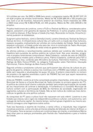 3,5 milhões por ano. De 2003 a 2008 (seis anos), o programa investiu R$ 18.207.537,19
em 634 projetos de artistas londrinenses. Média de R$ 3.034.589,54 e 105 projetos por
ano. Com a Lei de Incentivo, mecanismo anterior de incentivo, foram investidos de 1994
a 2002 (nove anos) R$ 9.282.679,00, em 444 projetos. Média de R$ 1.031.409,00 e 50
projetos.
Projetos tradicionais de Londrina, como o FILO e o Festival de Música, considerados estra-
tégicos, passaram a ter garantia do repasse da Prefeitura. E outros projetos como Faces
de Londrina (dança), A Rua Dança a Cidade (hip hop), Musicando na Escola, Kinoarte (ci-
nema) puderam se estabelecer.
Surgiram outros festivais, como o DemoSul (rock), Londrix (literatura), Festival de Dança e
Festival de Circo. A infraestrutura cultural deu um salto com a criação das Vilas Culturais,
espaços ocupados criativamente por artistas em comunidades da Cidade. Neste quesito
(espaços culturais), a Cidade ainda luta para dar início à construção do Teatro Municipal,
orçado em R$ 70 milhões (80% da verba vinda do governo federal).
Os últimos prêmios e reconhecimentos públicos obtidos por Londrina dão mostras da
trajetória bem-sucedida da política pública de cultura local. Nos anos recentes, progra-
mas e projetos londrinenses conquistaram: Rede Cidadania – estudo de caso da UNESCO,
uma experiência modelo para a América Latina, Prêmio Cidadania, conferido pela FIEP e ,
Prêmio Cultura Viva, conferido pelo Ministério da Cultura; Patrimônio Histórico – Prêmio
Rodrigo de Melo Franco/IPHAN, na categoria Publicações sobre Patrimônio; Educação
Patrimonial, Prêmio Rodrigo de Melo Franco/IPHAN.
Segundo artistas e produtores culturais que participaram das oficinas de cultura do pro-
grama de governo, embora o avanço nos incentivos com o PROMIC seja notável, os valores
estão sem reajustes e atualizações há quase 10 anos. O próprio crescimento no número
de projetos e de agentes envolvidos a partir do PROMIC faz com que sejam necessários
mais recursos para o setor.
Antes do PROMIC, Londrina já tinha consolidado projetos importantes, entre eles a Escola
Municipal de Dança e a Escola Municipal de Teatro (criadas no primeiro governo do PT).
A política de cultura local chama a atenção também pela ampla participação da socieda-
de nos mecanismos de controle e deliberação. A Conferência e o Conselho Municipal de
Cultura contam com a participação de 80% de membros da sociedade, organizada em
segmentos culturais e territórios da Cidade. Não se tem notícia de instâncias mais demo-
cráticas na gestão de uma política cultural.
As conquistas do PT para a cultura local não nasceram em solo infértil. Londrina é uma
Cidade que cresceu sob o signo da independência política e cultural, com autonomia, sem
subjugo de nenhuma capital. Ao mesmo tempo, nenhum grupo migratório ou mesmo eco-
nômico conseguiu uma hegemonia sobre outros.
Tudo isso favoreceu o espírito de iniciativa, o senso crítico, a inquietude. Aqui vingaram
iniciativas pioneiras, como uma das primeiras estações de televisão do interior do Brasil, a
TV Coroados. Para se pensar a cultura em Londrina daqui em diante, a candidatura Márcia
deve olhar para os avanços promovidos pelo Partido dos Trabalhadores e para a história
da Cidade.




                                             14
 
