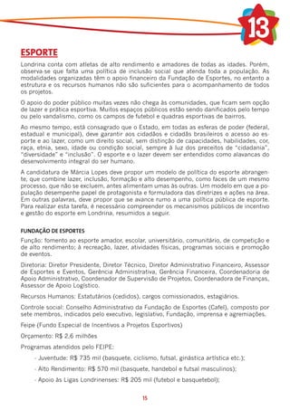ESPORTE
Londrina conta com atletas de alto rendimento e amadores de todas as idades. Porém,
observa-se que falta uma política de inclusão social que atenda toda a população. As
modalidades organizadas têm o apoio financeiro da Fundação de Esportes, no entanto a
estrutura e os recursos humanos não são suficientes para o acompanhamento de todos
os projetos.
O apoio do poder público muitas vezes não chega às comunidades, que ficam sem opção
de lazer e prática esportiva. Muitos espaços públicos estão sendo danificados pelo tempo
ou pelo vandalismo, como os campos de futebol e quadras esportivas de bairros.
Ao mesmo tempo, está consagrado que o Estado, em todas as esferas de poder (federal,
estadual e municipal), deve garantir aos cidadãos e cidadãs brasileiros o acesso ao es-
porte e ao lazer, como um direito social, sem distinção de capacidades, habilidades, cor,
raça, etnia, sexo, idade ou condição social, sempre à luz dos preceitos de “cidadania”,
“diversidade” e “inclusão”. O esporte e o lazer devem ser entendidos como alavancas do
desenvolvimento integral do ser humano.
A candidatura de Márcia Lopes deve propor um modelo de política do esporte abrangen-
te, que combine lazer, inclusão, formação e alto desempenho, como faces de um mesmo
processo, que não se excluem, antes alimentam umas às outras. Um modelo em que a po-
pulação desempenhe papel de protagonista e formuladora das diretrizes e ações na área.
Em outras palavras, deve propor que se avance rumo a uma política pública de esporte.
Para realizar esta tarefa, é necessário compreender os mecanismos públicos de incentivo
e gestão do esporte em Londrina, resumidos a seguir.


FUNDAÇÃO DE ESPORTES
Função: fomento ao esporte amador, escolar, universitário, comunitário, de competição e
de alto rendimento; à recreação, lazer, atividades físicas, programas sociais e promoção
de eventos.
Diretoria: Diretor Presidente, Diretor Técnico, Diretor Administrativo Financeiro, Assessor
de Esportes e Eventos, Gerência Administrativa, Gerência Financeira, Coordenadoria de
Apoio Administrativo, Coordenador de Supervisão de Projetos, Coordenadora de Finanças,
Assessor de Apoio Logístico.
Recursos Humanos: Estatutários (cedidos), cargos comissionados, estagiários.
Controle social: Conselho Administrativo da Fundação de Esportes (Cafel), composto por
sete membros, indicados pelo executivo, legislativo, Fundação, imprensa e agremiações.
Feipe (Fundo Especial de Incentivos a Projetos Esportivos)
Orçamento: R$ 2,6 milhões
Programas atendidos pelo FEIPE:
     -	Juventude: R$ 735 mil (basquete, ciclismo, futsal, ginástica artística etc.);
     -	Alto Rendimento: R$ 570 mil (basquete, handebol e futsal masculinos);
     -	Apoio às Ligas Londrinenses: R$ 205 mil (futebol e basquetebol);


                                             15
 