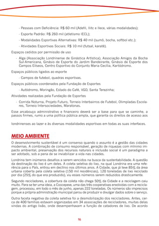 -	Pessoas com Deficiência: R$ 60 mil (Adefil, Ilitc e Ilece, várias modalidades);
     -	Esporte Padrão: R$ 260 mil (atletismo IECL);
     -	Modalidades Esportivas Alternativas: R$ 40 mil (sumô, bocha, softbol etc.);
     -	Atividades Esportivas Sociais: R$ 10 mil (futsal, karatê).
Espaços cedidos por permissão de uso
   -	 Alga (Associação Londrinense de Ginástica Artística), Associação Amigos da Bocha
      Sul-Americana, Ginásio de Esporte do Jardim Bandeirante, Ginásio de Esporte dos
      Campos Elíseos, Centro Esportivo do Conjunto Maria Cecília, Kartódromo.
Espaços públicos ligados ao esporte
     -	Campos de futebol, quadras esportivas.
Espaços públicos coordenados pela Fundação de Esportes
     -	Autódromo, Moringão, Estado do Café, VGD, Santa Terezinha;
Atividades realizadas pela Fundação de Esportes
   -	 Corrida Noturna, Projeto Futuro, Torneio Interbairros de Futebol, Olimpíadas Escola-
      res, Torneio Intersociedades, Maratonas.
Esse arcabouço administrativo e financeiro deverá ser a base para que se caminhe, a
passos firmes, rumo a uma política pública ampla, que garanta os direitos de acesso aos

londrinenses ao lazer e às diversas modalidades esportivas em todas as suas interfaces.



MEIO AMBIENTE
O desenvolvimento sustentável é um consenso quando o assunto é a gestão das cidades
modernas. A combinação de consumo responsável, geração de riquezas com mínimo im-
pacto ambiental, preservação dos recursos naturais e inclusão social é um paradigma a
ser adotado, sob a pena de se inviabilizar a vida nas cidades.
Londrina tem inúmeros desafios a serem vencidos na busca da sustentabilidade. A questão
da destinação do lixo é um deles. A coleta seletiva do lixo, na qual Londrina era uma refe-
rência para o País, entrou em declínio nos últimos anos. A Cidade, que já teve 85% da área
urbana coberta pela coleta seletiva (150 mil residências), 120 toneladas de lixo reciclado
por dia (25% do que era produzido), viu esses números serem reduzidos drasticamente.
Segundo recicladores, a cobertura da coleta não chega 50% da Cidade e a reciclagem caiu
muito. Para se ter uma ideia, a Coocepeve, uma das três cooperativas envolvidas com a recicla-
gem, processou, em todo o mês de junho, apenas 222 toneladas. Os números são imprecisos
porque a própria administração municipal parou de produzir e divulgar dados sobre o serviço.
Outra faceta negativa da coleta seletiva foi a desmobilização dos recicladores. Antes, cer-
ca de 400 famílias estavam organizadas em 34 associações de recicladores, muitas delas
vindas do antigo lixão, onde desempenhavam a função de catadores de lixo. De acordo



                                             16
 