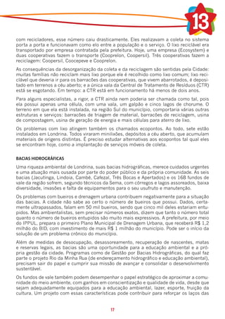 com recicladores, esse número caiu drasticamente. Eles realizavam a coleta no sistema
porta a porta e funcionavam como elo entre a população e o serviço. O lixo reciclável era
transportado por empresa contratada pela prefeitura. Hoje, uma empresa (Ecosystem) e
duas cooperativas fazem o transporte (Cooprelon, Coopersil). Três cooperativas fazem a
reciclagem: Coopersil, Coocepeve e Cooprelon.
As consequências da desorganização da coleta e da reciclagem são sentidas pela Cidade:
muitas famílias não reciclam mais lixo porque ele é recolhido como lixo comum; lixo reci-
clável que deveria ir para os barracões das cooperativas, que vivem abarrotados, é deposi-
tado em terrenos a céu aberto; e a única vala da Central de Tratamento de Resíduos (CTR)
está se esgotando. Em tempo: a CTR está em funcionamento há menos de dois anos.
Para alguns especialistas, a rigor, a CTR ainda nem poderia ser chamada como tal, pois
ela possui apenas uma célula, com uma vala, um galpão e cinco lagos de chorume. O
terreno em que ela está instalada, na região Sul do município, comportaria várias outras
estruturas e serviços: barracões de triagem de material, barracões de reciclagem, usina
de compostagem, usina de geração de energia e mais células para aterro de lixo.
Os problemas com lixo atingem também os chamados ecopontos. Ao todo, sete estão
instalados em Londrina. Todos viraram minilixões, depósitos a céu aberto, que acumulam
materiais de origens distintas. É preciso estudar alternativas aos ecopontos tal qual eles
se encontram hoje, como a implantação de serviços móveis de coleta.


BACIAS HIDROGRÁFICAS
Uma riqueza ambiental de Londrina, suas bacias hidrográficas, merece cuidados urgentes
e uma atuação mais ousada por parte do poder público e da própria comunidade. As seis
bacias (Jacutinga, Lindoia, Cambé, Cafezal, Três Bocas e Apertados) e os 168 fundos de
vale da região sofrem, segundo técnicos da Sema, com córregos e lagos assoreados, baixa
diversidade, invasões e falta de equipamentos para o seu usufruto e manutenção.
Os problemas com bueiros e drenagem urbana contribuem negativamente para a situação
das bacias. A cidade não sabe ao certo o número de bueiros que possui. Dados, certa-
mente ultrapassados, falam em 50 mil bueiros, sendo que cinco mil deles estariam entu-
pidos. Mas ambientalistas, sem precisar números exatos, dizem que tanto o número total
quanto o número de bueiros entupidos são muito mais expressivos. A prefeitura, por meio
do IPPUL, prepara o primeiro Plano Municipal de Drenagem Urbana, que receberá R$ 1,2
milhão do BID, com investimento de mais R$ 1 milhão do município. Pode ser o início da
solução de um problema crônico do município.
Além de medidas de desocupação, desassoreamento, recuperação de nascentes, matas
e reservas legais, as bacias são uma oportunidade para a educação ambiental e a pró-
pria gestão da cidade. Programas como de Gestão por Bacias Hidrográficas, do qual faz
parte o projeto Rio da Minha Rua (de endereçamento hidrográfico e educação ambiental),
precisam sair do papel e cumprir sua missão de avançar e consolidar o desenvolvimento
sustentável.
Os fundos de vale também podem desempenhar o papel estratégico de aproximar a comu-
nidade do meio ambiente, com ganhos em conscientização e qualidade de vida, desde que
sejam adequadamente equipados para a educação ambiental, lazer, esporte, fruição da
cultura. Um projeto com essas características pode contribuir para reforçar os laços das


                                            17
 