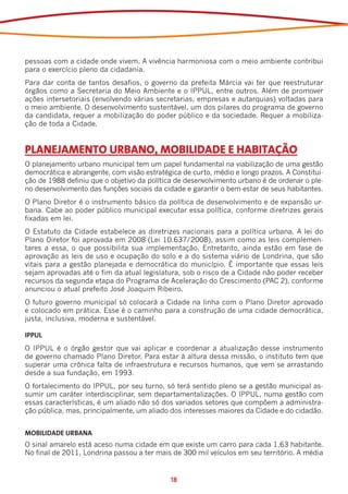 pessoas com a cidade onde vivem. A vivência harmoniosa com o meio ambiente contribui
para o exercício pleno da cidadania.
Para dar conta de tantos desafios, o governo da prefeita Márcia vai ter que reestruturar
órgãos como a Secretaria do Meio Ambiente e o IPPUL, entre outros. Além de promover
ações intersetoriais (envolvendo várias secretarias, empresas e autarquias) voltadas para
o meio ambiente. O desenvolvimento sustentável, um dos pilares do programa de governo
da candidata, requer a mobilização do poder público e da sociedade. Requer a mobiliza-
ção de toda a Cidade.


PLANEJAMENTO URBANO, MOBILIDADE E HABITAÇÃO
O planejamento urbano municipal tem um papel fundamental na viabilização de uma gestão
democrática e abrangente, com visão estratégica de curto, médio e longo prazos. A Constitui-
ção de 1988 definiu que o objetivo da política de desenvolvimento urbano é de ordenar o ple-
no desenvolvimento das funções sociais da cidade e garantir o bem-estar de seus habitantes.
O Plano Diretor é o instrumento básico da política de desenvolvimento e de expansão ur-
bana. Cabe ao poder público municipal executar essa política, conforme diretrizes gerais
fixadas em lei.
O Estatuto da Cidade estabelece as diretrizes nacionais para a política urbana. A lei do
Plano Diretor foi aprovada em 2008 (Lei 10.637/2008), assim como as leis complemen-
tares a essa, o que possibilita sua implementação. Entretanto, ainda estão em fase de
aprovação as leis de uso e ocupação do solo e a do sistema viário de Londrina, que são
vitais para a gestão planejada e democrática do município. É importante que essas leis
sejam aprovadas até o fim da atual legislatura, sob o risco de a Cidade não poder receber
recursos da segunda etapa do Programa de Aceleração do Crescimento (PAC 2), conforme
anunciou o atual prefeito José Joaquim Ribeiro.
O futuro governo municipal só colocará a Cidade na linha com o Plano Diretor aprovado
e colocado em prática. Esse é o caminho para a construção de uma cidade democrática,
justa, inclusiva, moderna e sustentável.

IPPUL
O IPPUL é o órgão gestor que vai aplicar e coordenar a atualização desse instrumento
de governo chamado Plano Diretor. Para estar à altura dessa missão, o instituto tem que
superar uma crônica falta de infraestrutura e recursos humanos, que vem se arrastando
desde a sua fundação, em 1993.
O fortalecimento do IPPUL, por seu turno, só terá sentido pleno se a gestão municipal as-
sumir um caráter interdisciplinar, sem departamentalizações. O IPPUL, numa gestão com
essas características, é um aliado não só dos variados setores que compõem a administra-
ção pública, mas, principalmente, um aliado dos interesses maiores da Cidade e do cidadão.


MOBILIDADE URBANA
O sinal amarelo está aceso numa cidade em que existe um carro para cada 1,63 habitante.
No final de 2011, Londrina passou a ter mais de 300 mil veículos em seu território. A média


                                             18
 