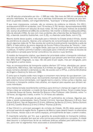 é de 50 veículos emplacados por dia – 1.500 por mês. São mais de 240 mil condutores de
veículos habilitados. As cenas nas ruas e avenidas londrinenses em horários de pico lem-
bram as grandes cidades, com engarrafamentos, “buzinaços” e tempo perdido no trânsito.
O que mais impressiona, contudo, são os números da violência no trânsito. Em 2011,
aconteceram 6.029 mil acidentes, com 73 mortes e 2.701 feridos. Aproximadamente 40%
dos óbitos ocorreram em veículos de duas rodas. Os três principais motivos de acidentes
são: avanço de preferencial (28% dos acidentes); não manter a distância adequada (24%);
falta de atenção (19%). As vias com mais acidentes são a Avenida Dez de Dezembro, com
6%, a Avenida Juscelino Kubitschek, com 5,3%, e a Avenida Leste-Oeste, com 4,7%.
Mesmo diante desse quadro, a educação para o trânsito na Cidade ainda é tímida, diante
da premência do assunto. Apenas uma campanha de conscientização está sendo veicula-
da em algumas redes de TV. Nas escolas de Londrina é praticamente inexistente a ação da
CMTU. A rede pública de ensino depende da Escola Prática Educativa de Trânsito – man-
tida com recursos do DER –, na região Oeste, para que as crianças tenham aulas teóricas
e práticas. O melhor caminho é adotar a educação para o trânsito em todas as escolas da
rede pública e privada para formar consciência nos alunos e suas famílias.
O modelo de transporte coletivo, que deveria ter prioridade sobre o transporte individual,
dá sinais de esgotamento. Do total de passageiros que passam pelo terminal urbano cen-
tral, 84% fazem integração, ou seja, não vão para lá por opção, mas por obrigação, para
se dirigirem a outros locais.
Hoje, as concessionárias de transporte coletivo ofertam 127 linhas, atendidas por, aproxi-
madamente, 400 ônibus. São realizadas 4,2 milhões de viagens por mês. É difícil aferir se
esses números atendem a demanda ou não. De acordo com o IPPUL, a última OD (Análise
de Origem e Destino) foi feita em 1994.
É certo que os trajetos estão mais longos e consomem mais tempo do que deveriam. Lon-
drina deve mudar o sistema atual, tecnicamente chamado de sistema radial/concêntrico,
pelo sistema tronco/alimentado, com ligação bairro a bairro, linhas curtas e rápidas, que
tornariam o transporte coletivo mais atrativo, em especial para aqueles que utilizam veí-
culos individuais.
Uma medida tomada recentemente contribuiu para diminuir o tempo de viagem em várias
linhas e deve ser ampliada: a criação da faixa exclusiva para ônibus. Foram criadas faixas
na Avenida Duque de Caxias, Avenida Rio Branco e Rua Professor João Cândido, entre 7 e
19 horas, de segunda a sexta, e entre 7 e 14 horas aos sábados.
O IPPUL projeta a construção de pelo menos 47 quilômetros de ciclovias. Algumas ave-
nidas a serem contempladas: Harry Prochet (1,6 km), Henrique Mansano (1,8 km), Saul
Elkind (5,8 km), Dez de Dezembro (2,5 km), Adhemar de Barros (2,3 km), Santos Dumont
(1,8 km), Castelo Branco (2,5 km) e Arthur Thomas (2,8 km).
A Saul Elkind é a principal passagem de ciclistas da Cidade, 24,2% deles passam pela
principal avenida da região Norte. O governo de Márcia Lopes deverá investir na alternativa
das ciclovias, nessas ruas e em outros espaços, principalmente de lazer, a serem criados.
É importante salientar, por fim, que a garantia de acessibilidade no transporte coletivo,
ruas, prédios e calçadas tem que ser uma norma para entes públicos e privados. A cidade
deve assumir o compromisso de ter as melhores práticas voltadas para deficientes e ido-
sos, para citar os segmentos mais associados à acessibilidade.

                                            19
 