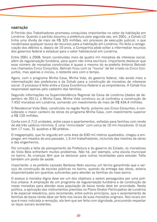 HABITAÇÃO
O Partido dos Trabalhadores promoveu conquistas importantes no setor da habitação em
Londrina. Quando o partido assumiu a prefeitura pela segunda vez, em 2001, a Cohab-LD
tinha uma dívida de mais de R$ 325 milhões, em processo de execução judicial, o que
inviabilizava qualquer busca de recursos para a habitação em Londrina. Foi feita a renego-
ciação dos débitos e, depois de 10 anos, a Companhia pôde voltar a intermediar recursos
dos governos federal e estadual para o setor habitacional em Londrina.
Entre 2001 e 2008, foram construídas mais de quatro mil moradias de interesse social,
além da regularização fundiária, para quem não tinha escritura. Importante destacar que
esse número de moradias construídas é quase o mesmo do ex-prefeito Antonio Belinati
nos chamados Cinco Conjuntos. Belinati ficou com os “louros” de ter criado os Cinco Con-
juntos, mas apenas o iniciou, o restante veio com o tempo.
Agora, com o programa Minha Casa, Minha Vida, do governo federal, não existe mais a
intermediação das prefeituras e da Cohab para a construção de moradias de interesse
social. O processo é feito entre a Caixa Econômica Federal e as empreiteiras. A Cohab fica
responsável apenas pelo cadastro das famílias.
Segundo informações na Superintendência Regional da Caixa de Londrina (dados de de-
zembro de 2011), o Minha Casa, Minha Vida construiu ou já contratou a construção de
7.452 moradias em Londrina, somando um investimento de mais de R$ 434,4 milhões.
O Residencial Vista Bela, construído na região Norte, próximo aos Cinco Conjuntos, é con-
siderado o maior canteiro de obras do programa Minha Casa, com investimento superior
a R$ 120 milhões.
Conta com 2.712 unidades, entre casas e apartamentos, voltadas para famílias com renda
de até três salários mínimos. É uma “minicidade” com cerca de 10 mil moradores. O local
tem 17 ruas, 31 quadras e 90 prédios.
O megaprojeto, que foi erguido em uma área de 630 mil metros quadrados, chegou a em-
pregar, em meados do ano passado, 1,5 mil trabalhadores, incluindo dez mestres de obras
e dez engenheiros.
Por omissão e falta de planejamento da Prefeitura e do governo do Estado, os moradores
do Vista Bela enfrentam muitos problemas. Não há, por exemplo, uma escola municipal
no bairro. As crianças têm que se deslocar para outras localidades para estudar. Falta
também um posto de saúde.
Importante: o ex-prefeito cassado Barbosa Neto assinou um termo garantindo que o ser-
viço de construção de escolas públicas no bairro, quando da entrega das obras, estaria
disponibilizado em quantias suficientes para atender as famílias do novo bairro.
O acesso à moradia digna deve ser um dos objetivos a serem perseguidos por uma polí-
tica urbana. A ampliação de um programa de regularização fundiária e de construção de
novas moradias para atender essa população de baixa renda deve ter prioridade. Nesta
política, a aplicação dos instrumentos previstos no Plano Diretor Participativo de Londrina
é de especial relevância, pois recomenda, entre outros princípios, que o assentamento de
famílias de baixa renda deve ser feito nos locais de suas moradias originais. Nos locais em
que é mais indicada a remoção, ela tem que ser feita com dignidade, procurando respeitar
os laços sociais existentes.


                                            20
 