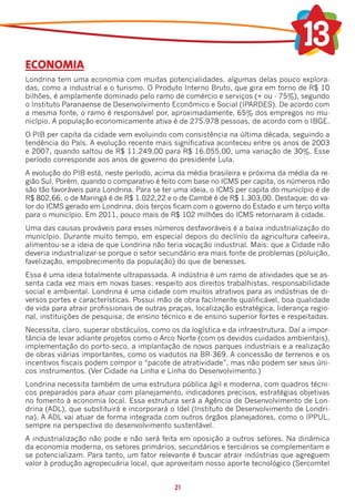 ECONOMIA
Londrina tem uma economia com muitas potencialidades, algumas delas pouco explora-
das, como a industrial e o turismo. O Produto Interno Bruto, que gira em torno de R$ 10
bilhões, é amplamente dominado pelo ramo de comércio e serviços (+ ou - 75%), segundo
o Instituto Paranaense de Desenvolvimento Econômico e Social (IPARDES). De acordo com
a mesma fonte, o ramo é responsável por, aproximadamente, 65% dos empregos no mu-
nicípio. A população economicamente ativa é de 275.978 pessoas, de acordo com o IBGE.
O PIB per capita da cidade vem evoluindo com consistência na última década, seguindo a
tendência do País. A evolução recente mais significativa aconteceu entre os anos de 2003
e 2007, quando saltou de R$ 11.249,00 para R$ 16.055,00, uma variação de 30%. Esse
período corresponde aos anos de governo do presidente Lula.
A evolução do PIB está, neste período, acima da média brasileira e próxima da média da re-
gião Sul. Porém, quando o comparativo é feito com base no ICMS per capita, os números não
são tão favoráveis para Londrina. Para se ter uma ideia, o ICMS per capita do município é de
R$ 802,66, o de Maringá é de R$ 1.022,22 e o de Cambé é de R$ 1.303,00. Destaque: do va-
lor do ICMS gerado em Londrina, dois terços ficam com o governo do Estado e um terço volta
para o município. Em 2011, pouco mais de R$ 102 milhões do ICMS retornaram à cidade.
Uma das causas prováveis para esses números desfavoráveis é a baixa industrialização do
município. Durante muito tempo, em especial depois do declínio da agricultura cafeeira,
alimentou-se a ideia de que Londrina não teria vocação industrial. Mais: que a Cidade não
deveria industrializar-se porque o setor secundário era mais fonte de problemas (poluição,
favelização, empobrecimento da população) do que de benesses.
Essa é uma ideia totalmente ultrapassada. A indústria é um ramo de atividades que se as-
senta cada vez mais em novas bases: respeito aos direitos trabalhistas, responsabilidade
social e ambiental. Londrina é uma cidade com muitos atrativos para as indústrias de di-
versos portes e características. Possui mão de obra facilmente qualificável, boa qualidade
de vida para atrair profissionais de outras praças, localização estratégica, liderança regio-
nal, instituições de pesquisa, de ensino técnico e de ensino superior fortes e respeitadas.
Necessita, claro, superar obstáculos, como os da logística e da infraestrutura. Daí a impor-
tância de levar adiante projetos como o Arco Norte (com os devidos cuidados ambientais),
implementação do porto-seco, a implantação de novos parques industriais e a realização
de obras viárias importantes, como os viadutos na BR-369. A concessão de terrenos e os
incentivos fiscais podem compor o “pacote de atratividade”, mas não podem ser seus úni-
cos instrumentos. (Ver Cidade na Linha e Linha do Desenvolvimento.)
Londrina necessita também de uma estrutura pública ágil e moderna, com quadros técni-
cos preparados para atuar com planejamento, indicadores precisos, estratégias objetivas
no fomento à economia local. Essa estrutura será a Agência de Desenvolvimento de Lon-
drina (ADL), que substituirá e incorporará o Idel (Instituto de Desenvolvimento de Londri-
na). A ADL vai atuar de forma integrada com outros órgãos planejadores, como o IPPUL,
sempre na perspectiva do desenvolvimento sustentável.
A industrialização não pode e não será feita em oposição a outros setores. Na dinâmica
da economia moderna, os setores primários, secundários e terciários se complementam e
se potencializam. Para tanto, um fator relevante é buscar atrair indústrias que agreguem
valor à produção agropecuária local, que aproveitam nosso aporte tecnológico (Sercomtel


                                             21
 
