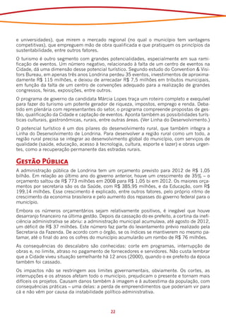 e universidades), que mirem o mercado regional (no qual o município tem vantagens
competitivas), que empreguem mão de obra qualificada e que pratiquem os princípios da
sustentabilidade, entre outros fatores.
O turismo é outro segmento com grandes potencialidades, especialmente em sua rami-
ficação de eventos. Um número negativo, relacionado à falta de um centro de eventos na
Cidade, dá uma dimensão desse potencial turístico. Segundo estudo do Convention & Visi-
tors Bureau, em apenas três anos Londrina perdeu 35 eventos, investimentos de aproxima-
damente R$ 115 milhões, e deixou de arrecadar R$ 7,5 milhões em tributos municipais,
em função da falta de um centro de convenções adequado para a realização de grandes
congressos, feiras, exposições, entre outros.
O programa de governo da candidata Márcia Lopes traça um roteiro completo e exequível
para fazer do turismo um potente gerador de riqueza, impostos, emprego e renda. Deba-
tido em plenária com representantes do setor, o programa compreende propostas de ges-
tão, qualificação da Cidade e captação de eventos. Aponta também as possibilidades turís-
ticas culturais, gastronômicas, rurais, entre outras áreas. (Ver Linha do Desenvolvimento.)
O potencial turístico é um dos pilares do desenvolvimento rural, que também integra a
Linha do Desenvolvimento de Londrina. Para desenvolver a região rural como um todo, a
região rural precisa se integrar ao desenvolvimento global do município, com serviços de
qualidade (saúde, educação, acesso à tecnologia, cultura, esporte e lazer) e obras urgen-
tes, como a recuperação permanente das estradas rurais.

Gestão Pública
A administração pública de Londrina tem um orçamento previsto para 2012 de R$ 1,05
bilhão. Em relação ao último ano do governo anterior, houve um crescimento de 35% – o
orçamento saltou de R$ 773 milhões em 2008 para R$ 1,05 bi em 2012. Os maiores orça-
mentos por secretaria são os da Saúde, com R$ 385,95 milhões, e da Educação, com R$
199,14 milhões. Esse crescimento é explicado, entre outros fatores, pelo próprio ritmo de
crescimento da economia brasileira e pelo aumento dos repasses do governo federal para o
município.
Embora os números orçamentários sejam relativamente positivos, é inegável que houve
desarranjo financeiro na última gestão. Depois da cassação do ex-prefeito, a cortina da inefi-
ciência administrativa se abriu: a administração municipal acumulava, até agosto de 2012,
um déficit de R$ 37 milhões. Este número faz parte do levantamento prévio realizado pela
Secretaria da Fazenda. De acordo com o órgão, se os índices se mantiverem no mesmo pa-
tamar, até o final do ano os cofres do município acumularão um rombo de R$ 76 milhões.
As consequências do descalabro são conhecidas: corte em programas, interrupção de
obras e, no limite, atraso no pagamento de fornecedores e servidores. Não custa lembrar
que a Cidade viveu situação semelhante há 12 anos (2000), quando o ex-prefeito da época
também foi cassado.
Os impactos não se restringem aos limites governamentais, obviamente. Os cortes, as
interrupções e os atrasos afetam todo o município, prejudicam o presente e tornam mais
difíceis os projetos. Causam danos também à imagem e à autoestima da população, com
consequências práticas – uma delas: a perda de empreendimentos que poderiam vir para
cá e não vêm por causa da instabilidade político-administrativa.



                                             22
 