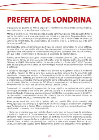 PREFEITA DE LONDRINA
O programa de governo de Márcia Lopes (PT) mantém uma linha direta com sua história,
seus princípios e convicções mais profundos.
Márcia é londrinense e filha de pioneiros. Casada com Paulo Lopes, mãe de quatro filhos e
avó de três netos, ela é uma apaixonada por Londrina e sua gente. Aprendeu desde cedo,
com os pais e com muitos outros pioneiros que vieram fazer a vida na Terra Vermelha, os
valores da honestidade, da solidariedade, do trabalho e da fé. E conduziu sua vida com
base nesses valores.
Ela despertou para a importância de participar da vida em comunidade na Igreja Católica,
na qual atua com sua família até hoje. Seu compromisso com o próximo a levou a fazer
opções na vida. Uma delas é o trabalho cotidiano por uma sociedade mais justa e humana,
em que todos tenham direito à liberdade e à igualdade de oportunidades.
Formou-se em Serviço Social, pela Universidade Estadual de Londrina (UEL), com 22 anos.
Ainda jovem, tornou-se professora da instituição, onde se dedicou profissionalmente por
30 anos, até 2011. Márcia tem o título de mestre em Serviço Social pela PUC-SP É profes-
                                                                              .
sora de pós-graduação nas áreas de Administração Pública e Gestão de Políticas Públicas
e Setoriais.
A paixão e a dedicação à Política de Assistência Social e ao magistério, aliadas à militância
partidária, fizeram de Márcia uma bem-sucedida gestora pública. Ela foi escolhida pelo
presidente Lula para ser ministra do Desenvolvimento Social e Combate à Fome em 2010.
Foi responsável, portanto, por administrar o terceiro maior orçamento do governo federal
e programas reconhecidos internacionalmente, como o Bolsa Família. Junto à sua atuação
no ministério, Márcia coordenou no BID (Banco Interamericano de Desenvolvimento) a
Rede de Proteção Social dos países da América Latina e Caribe.
O comando do ministério foi o ponto alto de uma trajetória de dedicação à vida pública
que segue em frente e teve início em Londrina. Márcia foi a primeira secretária da área
social da Cidade. Implantou aqui programas importantes e premiados como o Sinal Ver-
de, de cuidado com moradores de rua. Reconhecida por sua eficiência e sensibilidade, foi
eleita vereadora em 2000, com mais de 4 mil votos.
Antes de ser escolhida candidata a prefeita pelo seu partido, Márcia foi convidada pela
FAO (Organização da ONU para a Agricultura e Alimentação) para trabalhar em programas
para América Latina e Caribe. Mas, o sonho de ser a primeira prefeita de Londrina – “Mi-
nha Cidade!”, como ela diz – falou mais alto.
- “Sinto-me preparada para ser prefeita. Quero, junto com as forças vivas da sociedade,
transformar Londrina. A Cidade vive mais uma vez uma crise política-administrativa que
atrapalha nosso desenvolvimento em todos os sentidos. Com minha experiência pública,
projetos ousados e consistentes, e o trânsito livre que tenho com o presidente Lula e a pre-
sidenta Dilma, acredito que posso ajudar Londrina a viver novos tempos. Tempos de paz,
união, prosperidade e justiça como desejaram os pioneiros e desejam as novas gerações.”




                                             24
 