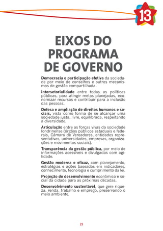 EIXOS DO
 PROGRAMA
 DE GOVERNO
Democracia e participação efetiva da socieda-
de por meio de conselhos e outros mecanis-
mos de gestão compartilhada.
Intersetorialidade entre todas as políticas
públicas, para atingir metas planejadas, eco-
nomizar recursos e contribuir para a inclusão
das pessoas.
Defesa e ampliação de direitos humanos e so-
ciais, vista como forma de se alcançar uma
sociedade justa, livre, equilibrada, respeitando
a diversidade.
Articulação entre as forças vivas da sociedade
londrinense (órgãos públicos estaduais e fede-
rais, Câmara de Vereadores, entidades repre-
sentativas, universidades, empresas, organiza-
ções e movimentos sociais).
Transparência da gestão pública, por meio de
informações acessíveis e divulgadas com agi-
lidade.
Gestão moderna e eficaz, com planejamento,
estratégias e ações baseados em indicadores,
conhecimento, tecnologia e cumprimento da lei.
Projeção do desenvolvimento econômico e so-
cial da cidade para as próximas décadas.
Desenvolvimento sustentável, que gere rique-
za, renda, trabalho e emprego, preservando o
meio ambiente.




                      25
 