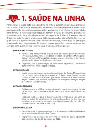 1. SAÚDE NA LINHA
Para colocar a saúde pública de Londrina na linha e superar uma de suas piores cri-
ses, Márcia Lopes propõe um conjunto de medidas que compreendem a mobilização,
a reorganização e a reestruturação do setor. Medidas de emergência, como o mutirão
para diminuir a fila de especialidades, se somam a outras que visam a prevenção e
um atendimento de qualidade permanente à população. A Márcia é reconhecida, no
Brasil e no exterior, como uma gestora pública preparada e competente. Por isso, ela
quer colocar a saúde na linha com soluções duradouras, com o foco na prevenção
e no atendimento humanizado. Ao mesmo tempo, garantindo acesso universal aos
serviços para quem precisa resolver seus problemas mais urgentes.

      FRENTE DE EMERGÊNCIA
             •	 Formar uma frente com os responsáveis pela saúde pública na Cidade
                (Prefeitura, Estado, União, entidades privadas e o Conselho Municipal de
                Saúde) para detectar gargalos e propor soluções em todo o serviço, do
                atendimento básico ao de alta complexidade.
             •	 Organizar, com a participação de todos esses segmentos, um mutirão
                para diminuir a fila de especialidades.

      GESTÃO UNIFICADA
             •	 Implementar, junto com os demais municípios da Região Metropolitana
                de Londrina, cooperação técnica com a 17ª Regional de Saúde, visando
                contribuir para a qualificação da gestão dos municípios e a responsabili-
                zação sanitária dos mesmos, que precisam avançar na atenção integral
                à saúde em seus territórios.

      GESTÃO DO TRABALHO
             •	 Realizar concurso público na área, de acordo com a necessidade da rede
                de serviços, para a contratação de médicos e outros profissionais da
                área.
             •	 Propiciar condições para o desenvolvimento e implantação de uma po-
                lítica de saúde do trabalhador, considerando o estudo de doenças ocu-
                pacionais e acompanhamento das medidas de prevenção na rede. (Ver
                Linha da Gestão e da Transparência.)

      GESTÃO PARTICIPATIVA
             •	 Incentivar a participação popular e dos setores da sociedade civil organi-
                zada no Conselho Municipal de Saúde.
             •	 Implementar as propostas do Conselho Municipal de Saúde apresenta-
                das no debate do dia 29 de agosto de 2012.


                                          26
 