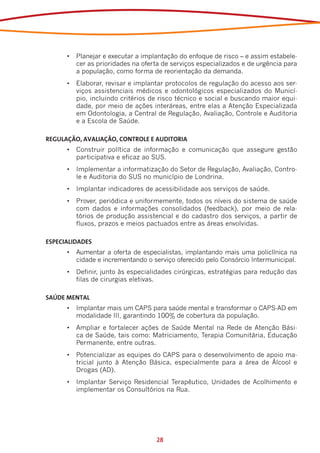 •	 Planejar e executar a implantação do enfoque de risco – e assim estabele-
         cer as prioridades na oferta de serviços especializados e de urgência para
         a população, como forma de reorientação da demanda.
      •	 Elaborar, revisar e implantar protocolos de regulação do acesso aos ser-
         viços assistenciais médicos e odontológicos especializados do Municí-
         pio, incluindo critérios de risco técnico e social e buscando maior equi-
         dade, por meio de ações interáreas, entre elas a Atenção Especializada
         em Odontologia, a Central de Regulação, Avaliação, Controle e Auditoria
         e a Escola de Saúde.

REGULAÇÃO, AVALIAÇÃO, CONTROLE E AUDITORIA
      •	 Construir política de informação e comunicação que assegure gestão
         participativa e eficaz ao SUS.
      •	 Implementar a informatização do Setor de Regulação, Avaliação, Contro-
         le e Auditoria do SUS no município de Londrina.
      •	 Implantar indicadores de acessibilidade aos serviços de saúde.  
      •	 Prover, periódica e uniformemente, todos os níveis do sistema de saúde
         com dados e informações consolidados (feedback), por meio de rela-
         tórios de produção assistencial e do cadastro dos serviços, a partir de
         fluxos, prazos e meios pactuados entre as áreas envolvidas.

ESPECIALIDADES
      •	 Aumentar a oferta de especialistas, implantando mais uma policlínica na
         cidade e incrementando o serviço oferecido pelo Consórcio Intermunicipal.
      •	 Definir, junto às especialidades cirúrgicas, estratégias para redução das
         filas de cirurgias eletivas.

SAÚDE MENTAL
      •	 Implantar mais um CAPS para saúde mental e transformar o CAPS-AD em
         modalidade III, garantindo 100% de cobertura da população.
      •	 Ampliar e fortalecer ações de Saúde Mental na Rede de Atenção Bási-
         ca de Saúde, tais como: Matriciamento, Terapia Comunitária, Educação
         Permanente, entre outras.
      •	 Potencializar as equipes do CAPS para o desenvolvimento de apoio ma-
         tricial junto à Atenção Básica, especialmente para a área de Álcool e
         Drogas (AD).
      •	 Implantar Serviço Residencial Terapêutico, Unidades de Acolhimento e
         implementar os Consultórios na Rua.




                                   28
 