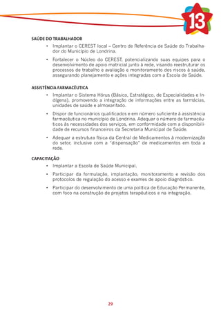 SAÚDE DO TRABALHADOR
      •	 Implantar o CEREST local – Centro de Referência de Saúde do Trabalha-
         dor do Município de Londrina.
      •	 Fortalecer o Núcleo do CEREST, potencializando suas equipes para o
         desenvolvimento de apoio matricial junto à rede, visando reestruturar os
         processos de trabalho e avaliação e monitoramento dos riscos à saúde,
         assegurando planejamento e ações integradas com a Escola de Saúde.

ASSISTÊNCIA FARMACÊUTICA
      •	 Implantar o Sistema Hórus (Básico, Estratégico, de Especialidades e In-
         dígena), promovendo a integração de informações entre as farmácias,
         unidades de saúde e almoxarifado.
      •	 Dispor de funcionários qualificados e em número suficiente à assistência
         farmacêutica no município de Londrina. Adequar o número de farmacêu-
         ticos às necessidades dos serviços, em conformidade com a disponibili-
         dade de recursos financeiros da Secretaria Municipal de Saúde.
      •	 Adequar a estrutura física da Central de Medicamentos à modernização
         do setor, inclusive com a “dispensação” de medicamentos em toda a
         rede.

CAPACITAÇÃO
      •	 Implantar a Escola de Saúde Municipal.
      •	 Participar da formulação, implantação, monitoramento e revisão dos
         protocolos de regulação do acesso e exames de apoio diagnóstico.
      •	 Participar do desenvolvimento de uma política de Educação Permanente,
         com foco na construção de projetos terapêuticos e na integração.




                                   29
 