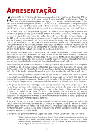Apresentação
A
    elaboração do Programa de Governo da candidata à Prefeitura de Londrina, Márcia
    Lopes, seguiu uma vocação e um desejo. A vocação da Márcia, do seu vice Tiago Tu-
    rini e dos partidos que compõem a Coligação Londrina na Linha de Frente (PT/PTN/
PPS/PV/PCdoB) é de seguir os trilhos da democracia e, por consequência, da participação
popular. O desejo é contribuir para que Londrina supere os entraves ao seu desenvolvimento
econômico e social, projetando-o, com ousadia e consistência, para os próximos 30 anos.
Os debates para a formulação do Programa de Governo foram organizados em oficinas
temáticas e plenárias nas comunidades. Foram realizadas 40 oficinas, reunindo 17 seg-
mentos* e 15 plenárias em todas as regiões de Londrina, incluindo a rural. Ao todo, cerca
de 500 londrinenses participaram do processo. Antes das reuniões, a campanha propôs
aos participantes eixos gerais, sobre os quais foram debatidos diagnósticos e propostas,
tais como: valorização da democracia e participação da sociedade, intersetorialidade e
sinergia entre todas as políticas, defesa e ampliação de direitos humanos e sociais, desen-
volvimento sustentável, busca de uma gestão moderna e eficaz. Todos compatíveis com o
próprio modo de ver e atuar na política da candidata a prefeita.
As reuniões contaram com a participação de líderes comunitários, trabalhadores, em-
presários, estudantes, militantes políticos, especialistas em temas diversos e cidadãos
comuns que querem voltar a ter esperança na cidade que tanto amam. Os diagnósticos e
apresentação de propostas por segmento e região foram gravados e depois transcritos, e
formam um importante documento da história das eleições em Londrina.
Posteriormente, as informações colhidas foram organizadas e sistematizadas, até chegar ao
formato final de 10 linhas de ação, intituladas: Saúde na Linha, Segurança na Linha, Rede
de Proteção, Linha da Educação, Linha da Memória e da Cultura, Linha do Esporte, Cidade
na Linha, Linha Verde, Linha do Desenvolvimento e Linha da Gestão e da Transparência.
O documento ora apresentado espelha uma riqueza de ideias. Mostra uma cidade querendo
reencontrar sua vocação para o desenvolvimento e o respeito ao ser humano. Por isso, foi fei-
ta a opção de manter, sem prejuízo da clareza de entendimento, a linguagem e o acúmulo de
conhecimento das pessoas e grupos que contribuíram nos debates de cada linha de ação.
O Programa de Governo que começou a ser feito de forma aberta, em bases (eixos) sólidas,
vai continuar por essa trilha mesmo após o seu lançamento. E não poderia ser diferente. É
no calor da campanha, no embate de ideias com as outras forças políticas, que os diagnós-
ticos e as propostas vão se refinar. Por isso, contamos com sua participação. Leia nossas
publicações, acesse o nosso site e mande sugestões e críticas para a nossa campanha. A
construção do Programa de Governo é uma demonstração de como a Márcia pretende go-
vernar Londrina (www.marcialopes13.com.br).
A vocação democrática e participativa é o melhor caminho para superar os muitos de-
safios colocados no horizonte imediato da cidade e sua população. É também o melhor
caminho para vislumbrar horizontes mais amplos, um desejo que pulsa em Londrina. Ca-
minharemos, com Márcia Lopes, para construir uma grande cidade do século 21 – justa,
próspera, sustentável e admirada.
O programa de governo de Márcia Lopes veio para colocar Londrina na linha de frente.
            *Saúde, Meio Ambiente, Assistência Social, Turismo, Juventude, Segurança Alimentar
            e Nutricional, Esporte, Igualdade Racial, Planejamento Urbano, Ciência e Tecnologia,
            Desenvolvimento Econômico, Educação, Gestão Pública, Mulher, Direitos Humanos,
            Cultura, Agricultura e Desenvolvimento Rural.


                                              3
 