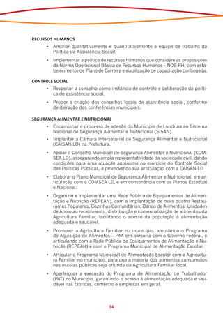 RECURSOS HUMANOS
      •	 Ampliar qualitativamente e quantitativamente a equipe de trabalho da
         Política de Assistência Social.
      •	 Implementar a política de recursos humanos que considere as proposições
         da Norma Operacional Básica de Recursos Humanos – NOB-RH, com esta-
         belecimento de Plano de Carreira e viabilização de capacitação continuada.

CONTROLE SOCIAL
      •	 Respeitar o conselho como instância de controle e deliberação da políti-
         ca de assistência social.
      •	 Propor a criação dos conselhos locais de assistência social, conforme
         deliberação das conferências municipais.

SEGURANÇA ALIMENTAR E NUTRICIONAL
      •	 Encaminhar o processo de adesão do Município de Londrina ao Sistema
         Nacional de Segurança Alimentar e Nutricional (SISAN).
      •	 Implantar a Câmara Intersetorial de Segurança Alimentar e Nutricional
         (CAISAN-LD) na Prefeitura.
      •	 Apoiar o Conselho Municipal de Segurança Alimentar e Nutricional (COM-
         SEA-LD), assegurando ampla representatividade da sociedade civil, dando
         condições para uma atuação autônoma no exercício do Controle Social
         das Políticas Públicas, e promovendo sua articulação com a CAISAN-LD.
      •	 Elaborar o Plano Municipal de Segurança Alimentar e Nutricional, em ar-
         ticulação com o COMSEA-LD, e em consonância com os Planos Estadual
         e Nacional.
      •	 Organizar e implementar uma Rede Pública de Equipamentos de Alimen-
         tação e Nutrição (REPEAN), com a implantação de mais quatro Restau-
         rantes Populares, Cozinhas Comunitárias, Banco de Alimentos, Unidades
         de Apoio ao recebimento, distribuição e comercialização de alimentos da
         Agricultura Familiar, facilitando o acesso da população à alimentação
         adequada e saudável.
      •	 Promover a Agricultura Familiar no município, ampliando o Programa
         de Aquisição de Alimentos – PAA em parceria com o Governo Federal, e
         articulando com a Rede Pública de Equipamentos de Alimentação e Nu-
         trição (REPEAN) e com o Programa Municipal de Alimentação Escolar.
      •	 Articular o Programa Municipal de Alimentação Escolar com a Agricultu-
         ra Familiar no município, para que a maioria dos alimentos consumidos
         nas escolas públicas seja oriunda da Agricultura Familiar local.
      •	 Aperfeiçoar a execução do Programa de Alimentação do Trabalhador
         (PAT) no Município, garantindo o acesso à alimentação adequada e sau-
         dável nas fábricas, comércio e empresas em geral.




                                   34
 