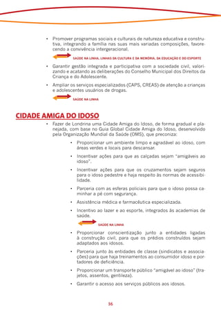 •	 Promover programas sociais e culturais de natureza educativa e constru-
          tiva, integrando a família nas suas mais variadas composições, favore-
          cendo a convivência intergeracional.
       	   	       SAÚDE NA LINHA, LINHAS DA CULTURA E DA MEMÓRIA, DA EDUCAÇÃO E DO ESPORTE

       •	 Garantir gestão integrada e participativa com a sociedade civil, valori-
          zando e acatando as deliberações do Conselho Municipal dos Direitos da
          Criança e do Adolescente.
       •	 Ampliar os serviços especializados (CAPS, CREAS) de atenção a crianças
          e adolescentes usuários de drogas.
       	   	       SAÚDE NA LINHA




CIDADE AMIGA DO IDOSO
       •	 Fazer de Londrina uma Cidade Amiga do Idoso, de forma gradual e pla-
          nejada, com base no Guia Global Cidade Amiga do Idoso, desenvolvido
          pela Organização Mundial da Saúde (OMS), que preconiza:
                  •	 Proporcionar um ambiente limpo e agradável ao idoso, com
                     áreas verdes e locais para descansar.
                  •	 Incentivar ações para que as calçadas sejam “amigáveis ao
                     idoso”.
                  •	 Incentivar ações para que os cruzamentos sejam seguros
                     para o idoso pedestre e haja respeito às normas de acessibi-
                     lidade.
                  •	 Parceria com as esferas policiais para que o idoso possa ca-
                     minhar a pé com segurança.
                  •	 Assistência médica e farmacêutica especializada.
                  •	 Incentivo ao lazer e ao esporte, integrados às academias de
                     saúde.
                  	    	         SAÚDE NA LINHA

                  •	 Proporcionar conscientização junto a entidades ligadas
                     à construção civil, para que os prédios construídos sejam
                     adaptados aos idosos.
                  •	 Parceria junto às entidades de classe (sindicatos e associa-
                     ções) para que haja treinamentos ao consumidor idoso e por-
                     tadores de deficiência.
                  •	 Proporcionar um transporte público “amigável ao idoso” (tra-
                     jetos, assentos, gentileza).
                  •	 Garantir o acesso aos serviços públicos aos idosos.



                                      36
 
