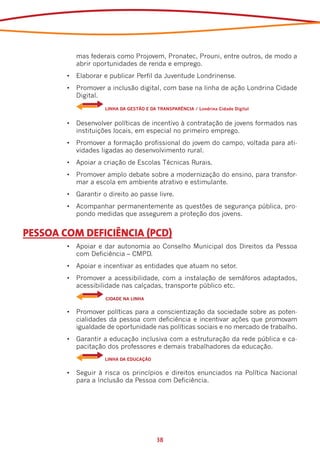 mas federais como Projovem, Pronatec, Prouni, entre outros, de modo a
            abrir oportunidades de renda e emprego.
        •	 Elaborar e publicar Perfil da Juventude Londrinense.
        •	 Promover a inclusão digital, com base na linha de ação Londrina Cidade
           Digital.
        	    	       LINHA DA GESTÃO E DA TRANSPARÊNCIA / Londrina Cidade Digital


        •	 Desenvolver políticas de incentivo à contratação de jovens formados nas
           instituições locais, em especial no primeiro emprego.
        •	 Promover a formação profissional do jovem do campo, voltada para ati-
           vidades ligadas ao desenvolvimento rural.
        •	 Apoiar a criação de Escolas Técnicas Rurais.
        •	 Promover amplo debate sobre a modernização do ensino, para transfor-
           mar a escola em ambiente atrativo e estimulante.
        •	 Garantir o direito ao passe livre.
        •	 Acompanhar permanentemente as questões de segurança pública, pro-
           pondo medidas que assegurem a proteção dos jovens.


PESSOA COM DEFICIÊNCIA (PCD)
        •	 Apoiar e dar autonomia ao Conselho Municipal dos Direitos da Pessoa
           com Deficiência – CMPD.
        •	 Apoiar e incentivar as entidades que atuam no setor.
        •	 Promover a acessibilidade, com a instalação de semáforos adaptados,
           acessibilidade nas calçadas, transporte público etc.
        	    	       CIDADE NA LINHA


        •	 Promover políticas para a conscientização da sociedade sobre as poten-
           cialidades da pessoa com deficiência e incentivar ações que promovam
           igualdade de oportunidade nas políticas sociais e no mercado de trabalho.
        •	 Garantir a educação inclusiva com a estruturação da rede pública e ca-
           pacitação dos professores e demais trabalhadores da educação.
        	    	       LINHA DA EDUCAÇÃO


        •	 Seguir à risca os princípios e direitos enunciados na Política Nacional
           para a Inclusão da Pessoa com Deficiência.




                                          38
 