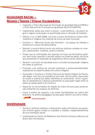 IGUALDADE RACIAL –
Negros / Índios / Etnias Vulneráveis
        •	 Implantar o Plano Municipal de Promoção da Igualdade Racial (PMIR) e
           o Plano Nacional de Promoção da Igualdade Racial (PLANAPIR).
        •	 Implementar ações que visem o acesso – e permanência – de jovens ne-
           gros e negras à educação e à qualificação para o mercado de trabalho.
        •	 Efetivar a Lei 11.645/2008, incluindo o ensino da História e Cultura Afro-
           -brasileira e Indígena nos sistemas de ensino da rede municipal.
        •	 Construir o  “Memorial Zumbi dos Palmares”, um espaço de reflexão e
           reverência à cultura afrodescendente.
        •	 Garantir o recorte étnico/racial nas políticas públicas voltadas às crian-
           ças, adolescentes, mulheres, jovens e adultos.
        •	 Propor que as informações dos quesitos cor/raça nos formulários públi-
           cos, bem como capacitar o servidor público na coleta de dados, de forma
           que possibilitem a realização de diagnósticos étnico-raciais setorizados.
        •	 Garantir o princípio da equidade para a inclusão da população indígena
           em todas as políticas.
        •	 Promover uma política de inclusão produtiva e autossustentabilidade,
           respeitando as especificidades da cultura indígena.
        •	 Consolidar e monitorar a Política Nacional de Saúde Integral da Popula-
           ção Negra, com foco na assistência pré-natal, tipo de parto, baixo peso
           ao nascer e análise dos dados referentes ao nascimento. Incluir a gravi-
           dez na adolescência e doenças prevalentes na população negra entre as
           ações da saúde pública de Londrina.
        • 	 Capacitar as comunidades de religião de matriz africana para preserva-
            ção ambiental nos espaços de oferenda.
        • 	 Inserir a prática da capoeira, e de outras manifestações da cultura afro
            brasileira, na política pedagógica da educação infantil e do ensino médio.
                     LINHA DA EDUCAÇÃO



DIVERSIDADE
        •	 Construir políticas públicas e desenvolver ações afirmativas que garan-
           tam direitos iguais a todos os cidadãos e cidadãs, independentemente
           de sua orientação sexual.
        •	 Implantação do Centro de Referência dos Direitos Humanos (Recurso do
           Brasil Sem Homofobia).




                                         39
 