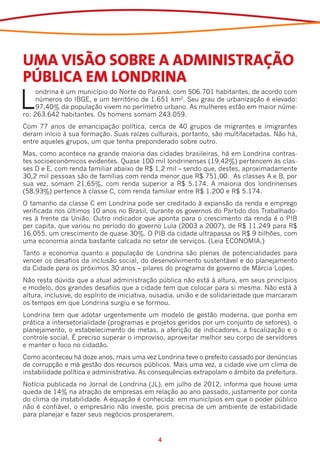 UMA VISÃO SOBRE A ADMINISTRAÇÃO
PÚBLICA EM LONDRINA
L
     ondrina é um município do Norte do Paraná, com 506.701 habitantes, de acordo com
     números do IBGE, e um território de 1.651 km2. Seu grau de urbanização é elevado:
     97,40% da população vivem no perímetro urbano. As mulheres estão em maior núme-
ro: 263.642 habitantes. Os homens somam 243.059.
Com 77 anos de emancipação política, cerca de 40 grupos de migrantes e imigrantes
deram início à sua formação. Suas raízes culturais, portanto, são multifacetadas. Não há,
entre aqueles grupos, um que tenha preponderado sobre outro.
Mas, como acontece na grande maioria das cidades brasileiras, há em Londrina contras-
tes socioeconômicos evidentes. Quase 100 mil londrinenses (19,42%) pertencem às clas-
ses D e E, com renda familiar abaixo de R$ 1,2 mil – sendo que, destes, aproximadamente
30,2 mil pessoas são de famílias com renda menor que R$ 751,00. As classes A e B, por
sua vez, somam 21,65%, com renda superior a R$ 5.174. A maioria dos londrinenses
(58,93%) pertence à classe C, com renda familiar entre R$ 1.200 e R$ 5.174.
O tamanho da classe C em Londrina pode ser creditado à expansão da renda e emprego
verificada nos últimos 10 anos no Brasil, durante os governos do Partido dos Trabalhado-
res à frente da União. Outro indicador que aponta para o crescimento da renda é o PIB
per capita, que variou no período do governo Lula (2003 a 2007), de R$ 11.249 para R$
16.055, um crescimento de quase 30%. O PIB da cidade ultrapassa os R$ 9 bilhões, com
uma economia ainda bastante calcada no setor de serviços. (Leia ECONOMIA.)
Tanto a economia quanto a população de Londrina são plenas de potencialidades para
vencer os desafios da inclusão social, do desenvolvimento sustentável e do planejamento
da Cidade para os próximos 30 anos – pilares do programa de governo de Márcia Lopes.
Não resta dúvida que a atual administração pública não está à altura, em seus princípios
e modelo, dos grandes desafios que a cidade tem que colocar para si mesma. Não está à
altura, inclusive, do espírito de iniciativa, ousadia, união e de solidariedade que marcaram
os tempos em que Londrina surgiu e se formou.
Londrina tem que adotar urgentemente um modelo de gestão moderna, que ponha em
prática a intersetorialidade (programas e projetos geridos por um conjunto de setores), o
planejamento, o estabelecimento de metas, a aferição de indicadores, a fiscalização e o
controle social. É preciso superar o improviso, aproveitar melhor seu corpo de servidores
e manter o foco no cidadão.
Como aconteceu há doze anos, mais uma vez Londrina teve o prefeito cassado por denúncias
de corrupção e má gestão dos recursos públicos. Mais uma vez, a cidade vive um clima de
instabilidade política e administrativa. As consequências extrapolam o âmbito da prefeitura.
Notícia publicada no Jornal de Londrina (JL), em julho de 2012, informa que houve uma
queda de 14% na atração de empresas em relação ao ano passado, justamente por conta
do clima de instabilidade. A equação é conhecida: em municípios em que o poder público
não é confiável, o empresário não investe, pois precisa de um ambiente de estabilidade
para planejar e fazer seus negócios prosperarem.


                                             4
 
