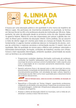 4. LINHA DA
                         EDUCAÇÃO
A busca por uma educação pública e de qualidade é uma marca da trajetória de
Márcia Lopes. Ela participou de movimentos estudantis na juventude, se formou
em Serviço Social na UEL e foi professora atuante da instituição por 30 anos. Sabe,
portanto, do valor da educação desde os primeiros ciclos da vida. Quando esteve
no governo federal, Márcia foi uma das responsáveis por passar a gestão das cre-
ches no Brasil para o âmbito da educação infantil. Como prefeita, ela vai assumir
a meta de ofertar vagas em creches para todas as crianças da Cidade. No ensino
fundamental, é urgente resolver problemas básicos no transporte de alunos, com-
pra de uniformes e materiais escolares e alimentação escolar. E investir mais em
qualidade. Não há qualidade de ensino para a Márcia sem professor valorizado e
estimulado (remuneração, formação, condições de trabalho), escolas com infraes-
trutura e bem equipadas (tecnologia), ambiente saudável, proximidade da escola
com as famílias e as comunidades.

             •	 Proporcionar condições objetivas (formação continuada do professor,
                condições de trabalho adequadas) para que toda a criança da rede
                municipal de ensino conclua o ensino fundamental 1 (até o quinto ano)
                com a capacidade de ler e escrever plenamente desenvolvida, respei-
                tando as exceções.
             •	 Garantir estrutura física e de pessoal para a rede municipal de ensino,
                possibilitando a ampliação do atendimento em escolas estratégica e de-
                mocraticamente escolhidas, com atividades de lazer, cultura, esporte e
                alimentação escolar. Bem como maior qualidade para o desenvolvimento
                das práticas educacionais.
             	    	         REDE DE PROTEÇÃO SOCIAL, LINHAS DA CULTURA E DA MEMÓRIA, DA EDUCAÇÃO, DO
                 ESPORTE E VERDE

             •	 Requalificar a Educação em Tempo Integral, capacitando professores,
                integrando as atividades arte-educativas e esportivas ao processo de en-
                sino-aprendizagem, conferindo infraestrutura adequada para as escolas
                e espaços do programa.
             •	 Ampliar a oferta da Educação Infantil no município, com a meta de uni-
                versalizar o acesso a esse nível de ensino.




                                              40
 