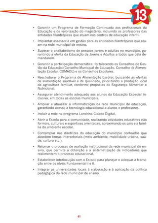 •	 Garantir um Programa de Formação Continuada aos profissionais da
   Educação e de valorização do magistério, incluindo os professores das
   entidades filantrópicas que atuam nos centros de educação infantil.
•	 Implantar assessoria em gestão para as entidades filantrópicas que atu-
   am na rede municipal de ensino.
•	 Superar o analfabetismo de pessoas jovens e adultas no município, ga-
   rantindo a oferta da Educação de Jovens e Adultos a todos que dela de-
   mandarem.
•	 Garantir a participação democrática, fortalecendo os Conselhos de Ges-
   tão da Educação (Conselho Municipal de Educação, Conselho de Alimen-
   tação Escolar, COMADE) e os Conselhos Escolares.
•	 Reestruturar o Programa de Alimentação Escolar, buscando as ofertas
   de alimentação saudável e de qualidade, priorizando a produção local
   da agricultura familiar, conforme propostas de Segurança Alimentar e
   Nutricional.
•	 Assegurar atendimento adequado aos alunos da Educação Especial In-
   clusiva, em todas as escolas municipais.
•	 Ampliar e atualizar a informatização da rede municipal de educação,
   garantindo acesso à tecnologia educacional a alunos e professores.
•	 Incluir a rede no programa Londrina Cidade Digital.
•	 Abrir a Escola para a comunidade, realizando atividades educativas não
   formais, culturais e esportivas orientadas, aproximando os pais e a famí-
   lia do ambiente escolar.
•	 Contemplar nas diretrizes da educação do município conteúdos que
   abordem temas intersetoriais (meio ambiente, mobilidade urbana, saú-
   de, cultura etc.).
•	 Retomar o processo de avaliação institucional da rede municipal de en-
   sino, que permita a obtenção e a sistematização de indicadores que
   realimentem o processo educacional.
•	 Estabelecer interlocução com o Estado para planejar e adequar a transi-
   ção entre os níveis Fundamental I e II.
•	 Integrar as universidades locais à elaboração e à aplicação da política
   pedagógica da rede municipal de ensino.




                             41
 