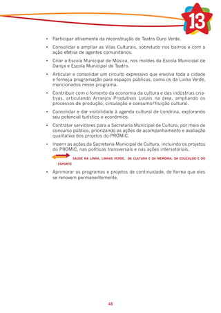 •	 Participar ativamente da reconstrução do Teatro Ouro Verde.
•	 Consolidar e ampliar as Vilas Culturais, sobretudo nos bairros e com a
   ação efetiva de agentes comunitários.
•	 Criar a Escola Municipal de Música, nos moldes da Escola Municipal de
   Dança e Escola Municipal de Teatro.
•	 Articular e consolidar um circuito expressivo que envolva toda a cidade
   e forneça programação para espaços públicos, como os da Linha Verde,
   mencionados nesse programa.
•	 Contribuir com o fomento da economia da cultura e das indústrias cria-
   tivas, articulando Arranjos Produtivos Locais na área, ampliando os
   processos de produção, circulação e consumo/fruição cultural.
•	 Consolidar e dar visibilidade à agenda cultural de Londrina, explorando
   seu potencial turístico e econômico.
•	 Contratar servidores para a Secretaria Municipal de Cultura, por meio de
   concurso público, priorizando as ações de acompanhamento e avaliação
   qualitativa dos projetos do PROMIC.
•	 Inserir as ações da Secretaria Municipal de Cultura, incluindo os projetos
   do PROMIC, nas políticas transversais e nas ações intersetoriais.
    	             SAÚDE NA LINHA, LINHAS VERDE, DA CULTURA E DA MEMÓRIA, DA EDUCAÇÃO E DO
        ESPORTE

•	 Aprimorar os programas e projetos de continuidade, de forma que eles
   se renovem permanentemente.




                                     43
 