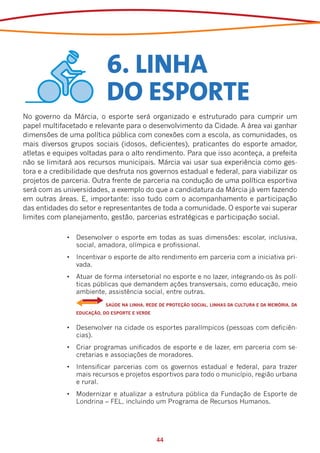 6. LINHA
                             DO ESPORTE
No governo da Márcia, o esporte será organizado e estruturado para cumprir um
papel multifacetado e relevante para o desenvolvimento da Cidade. A área vai ganhar
dimensões de uma política pública com conexões com a escola, as comunidades, os
mais diversos grupos sociais (idosos, deficientes), praticantes do esporte amador,
atletas e equipes voltadas para o alto rendimento. Para que isso aconteça, a prefeita
não se limitará aos recursos municipais. Márcia vai usar sua experiência como ges-
tora e a credibilidade que desfruta nos governos estadual e federal, para viabilizar os
projetos de parceria. Outra frente de parceria na condução de uma política esportiva
será com as universidades, a exemplo do que a candidatura da Márcia já vem fazendo
em outras áreas. E, importante: isso tudo com o acompanhamento e participação
das entidades do setor e representantes de toda a comunidade. O esporte vai superar
limites com planejamento, gestão, parcerias estratégicas e participação social.

              •	 Desenvolver o esporte em todas as suas dimensões: escolar, inclusiva,
                 social, amadora, olímpica e profissional.
              •	 Incentivar o esporte de alto rendimento em parceria com a iniciativa pri-
                 vada.
              •	 Atuar de forma intersetorial no esporte e no lazer, integrando-os às polí-
                 ticas públicas que demandem ações transversais, como educação, meio
                 ambiente, assistência social, entre outras.
              	    	         SAÚDE NA LINHA, REDE DE PROTEÇÃO SOCIAL, LINHAS DA CULTURA E DA MEMÓRIA, DA
                  EDUCAÇÃO, DO ESPORTE E VERDE


              •	 Desenvolver na cidade os esportes paralímpicos (pessoas com deficiên-
                 cias).
              •	 Criar programas unificados de esporte e de lazer, em parceria com se-
                 cretarias e associações de moradores.
              •	 Intensificar parcerias com os governos estadual e federal, para trazer
                 mais recursos e projetos esportivos para todo o município, região urbana
                 e rural.
              •	 Modernizar e atualizar a estrutura pública da Fundação de Esporte de
                 Londrina – FEL, incluindo um Programa de Recursos Humanos.




                                                 44
 