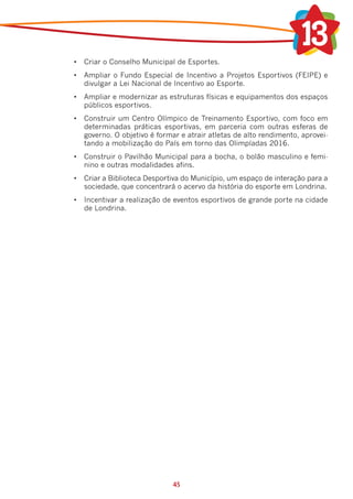 •	 Criar o Conselho Municipal de Esportes.
•	 Ampliar o Fundo Especial de Incentivo a Projetos Esportivos (FEIPE) e
   divulgar a Lei Nacional de Incentivo ao Esporte.
•	 Ampliar e modernizar as estruturas físicas e equipamentos dos espaços
   públicos esportivos.
•	 Construir um Centro Olímpico de Treinamento Esportivo, com foco em
   determinadas práticas esportivas, em parceria com outras esferas de
   governo. O objetivo é formar e atrair atletas de alto rendimento, aprovei-
   tando a mobilização do País em torno das Olimpíadas 2016.
•	 Construir o Pavilhão Municipal para a bocha, o bolão masculino e femi-
   nino e outras modalidades afins.
•	 Criar a Biblioteca Desportiva do Município, um espaço de interação para a
   sociedade, que concentrará o acervo da história do esporte em Londrina.
•	 Incentivar a realização de eventos esportivos de grande porte na cidade
   de Londrina.




                              45
 