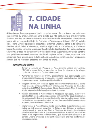 7. CIDADE
                       NA LINHA
A Márcia quer fazer um governo tendo como horizonte não o próximo mandato, mas
os próximos 30 anos. Londrina é uma cidade que não para, sempre em movimento.
Por isso mesmo, seu desenvolvimento econômico e social tem que ser planejado em
bases sólidas: com o Instituto de Pesquisa e Planejamento Urbano (IPPUL) fortale-
cido, Plano Diretor aprovado e executado, sistemas urbanos, como o do transporte
coletivo, atualizados e renovados, trânsito organizado e humanizado, entre outras
bases. Só assim, Londrina se adequará ao Estatuto das Cidades. Em outras palavras,
só assim a cidade vai ter desenvolvimento econômico sustentável; moradias constru-
ídas próximas aos serviços essenciais de educação e saúde; cultura, esporte e lazer
acessíveis. Para Márcia, uma cidade na linha só pode ser construída com um governo
com os pés na realidade presente e os olhos no futuro.

      PLANEJAMENTO URBANO	
             •	 Tornar o Instituto de Pesquisa e Planejamento Urbano de Londrina
                (IPPUL) o gestor forte do executivo na área do planejamento urbano,
                conforme preconiza o Estatuto da Cidade.
             •	 Aumentar os recursos do IPPUL, possibilitando sua estruturação tanto
                em equipamentos quanto em quadros técnicos especializados, para que
                o órgão exerça seu papel na gestão da cidade.
             •	 Integrar o IPPUL em todas as ações de desenvolvimento urbano, econô-
                mico e social, principalmente com a Companhia Municipal de Trânsito e
                Urbanização (CMTU), Secretaria de Obras, Secretaria do Meio Ambiente e
                a futura Agência de Desenvolvimento de Londrina.
             •	 Manter atualizado o Plano Diretor e respectiva legislação, a partir dos
                estudos técnicos e audiências públicas, e implementar seus mecanismos
                de ordenamento do uso e ocupação do solo, assegurando espaços para a
                habitação, os equipamentos públicos, e as diversas atividades necessárias
                ao pleno desenvolvimento da cidade.
             •	 Implementar o Plano Diretor, dando continuidade à regulamentação de
                todos os instrumentos previstos no Estatuto das Cidades e acolhidos
                pela lei geral, e desenvolver Planos Diretores temáticos, detalhando o
                planejamento da cidade e qualificando Londrina a pleitear recursos no
                Brasil e em organismos internacionais, que possibilitem adequar à ex-
                pansão urbana em curso e dar continuidade aos projetos existentes de
                interesse público.



                                          46
 