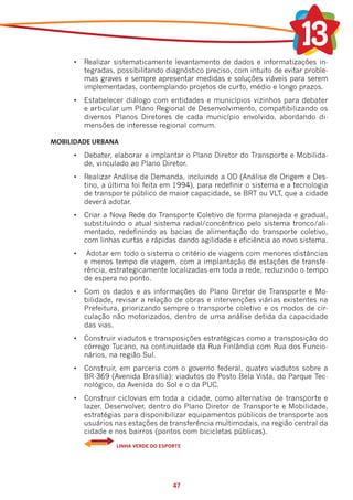 •	 Realizar sistematicamente levantamento de dados e informatizações in-
         tegradas, possibilitando diagnóstico preciso, com intuito de evitar proble-
         mas graves e sempre apresentar medidas e soluções viáveis para serem
         implementadas, contemplando projetos de curto, médio e longo prazos.
      •	 Estabelecer diálogo com entidades e municípios vizinhos para debater
         e articular um Plano Regional de Desenvolvimento, compatibilizando os
         diversos Planos Diretores de cada município envolvido, abordando di-
         mensões de interesse regional comum.

MOBILIDADE URBANA	
      •	 Debater, elaborar e implantar o Plano Diretor do Transporte e Mobilida-
         de, vinculado ao Plano Diretor.
      •	 Realizar Análise de Demanda, incluindo a OD (Análise de Origem e Des-
         tino, a última foi feita em 1994), para redefinir o sistema e a tecnologia
         de transporte público de maior capacidade, se BRT ou VLT, que a cidade
         deverá adotar.
      •	 Criar a Nova Rede do Transporte Coletivo de forma planejada e gradual,
         substituindo o atual sistema radial/concêntrico pelo sistema tronco/ali-
         mentado, redefinindo as bacias de alimentação do transporte coletivo,
         com linhas curtas e rápidas dando agilidade e eficiência ao novo sistema.
      •	    Adotar em todo o sistema o critério de viagens com menores distâncias
           e menos tempo de viagem, com a implantação de estações de transfe-
           rência, estrategicamente localizadas em toda a rede, reduzindo o tempo
           de espera no ponto.
      •	 Com os dados e as informações do Plano Diretor de Transporte e Mo-
         bilidade, revisar a relação de obras e intervenções viárias existentes na
         Prefeitura, priorizando sempre o transporte coletivo e os modos de cir-
         culação não motorizados, dentro de uma análise detida da capacidade
         das vias.
      •	 Construir viadutos e transposições estratégicas como a transposição do
         córrego Tucano, na continuidade da Rua Finlândia com Rua dos Funcio-
         nários, na região Sul.
      •	 Construir, em parceria com o governo federal, quatro viadutos sobre a
         BR-369 (Avenida Brasília): viadutos do Posto Bela Vista, do Parque Tec-
         nológico, da Avenida do Sol e o da PUC.
      •	 Construir ciclovias em toda a cidade, como alternativa de transporte e
         lazer. Desenvolver, dentro do Plano Diretor de Transporte e Mobilidade,
         estratégias para disponibilizar equipamentos públicos de transporte aos
         usuários nas estações de transferência multimodais, na região central da
         cidade e nos bairros (pontos com bicicletas públicas).
      	     	       LINHA VERDE DO ESPORTE




                                       47
 