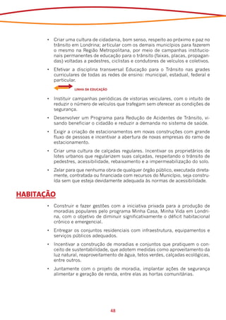 •	 Criar uma cultura de cidadania, bom senso, respeito ao próximo e paz no
          trânsito em Londrina; articular com os demais municípios para fazerem
          o mesmo na Região Metropolitana, por meio de campanhas institucio-
          nais permanentes de educação para o trânsito (faixas, placas, propagan-
          das) voltadas a pedestres, ciclistas e condutores de veículos e coletivos.
       •	 Efetivar a disciplina transversal Educação para o Trânsito nas grades
          curriculares de todas as redes de ensino: municipal, estadual, federal e
          particular.
       	    	      LINHA DA EDUCAÇÃO


       •	 Instituir campanhas periódicas de vistorias veiculares, com o intuito de
          reduzir o número de veículos que trafegam sem oferecer as condições de
          segurança.
       •	 Desenvolver um Programa para Redução de Acidentes de Trânsito, vi-
          sando beneficiar o cidadão e reduzir a demanda no sistema de saúde.
       •	 Exigir a criação de estacionamentos em novas construções com grande
          fluxo de pessoas e incentivar a abertura de novas empresas do ramo de
          estacionamento.
       •	 Criar uma cultura de calçadas regulares. Incentivar os proprietários de
          lotes urbanos que regularizem suas calçadas, respeitando o trânsito de
          pedestres, acessibilidade, rebaixamento e a impermeabilização do solo.
       •	 Zelar para que nenhuma obra de qualquer órgão público, executada direta-
          mente, contratada ou financiada com recursos do Município, seja constru-
          ída sem que esteja devidamente adequada às normas de acessibilidade.


HABITAÇÃO
       •	 Construir e fazer gestões com a iniciativa privada para a produção de
          moradias populares pelo programa Minha Casa, Minha Vida em Londri-
          na, com o objetivo de diminuir significativamente o déficit habitacional
          crônico e emergencial.
       •	 Entregar os conjuntos residenciais com infraestrutura, equipamentos e
          serviços públicos adequados.
       •	 Incentivar a construção de moradias e conjuntos que pratiquem o con-
          ceito de sustentabilidade, que adotem medidas como aproveitamento da
          luz natural, reaproveitamento de água, tetos verdes, calçadas ecológicas,
          entre outros.
       •	 Juntamente com o projeto de moradia, implantar ações de segurança
          alimentar e geração de renda, entre elas as hortas comunitárias.




                                       48
 